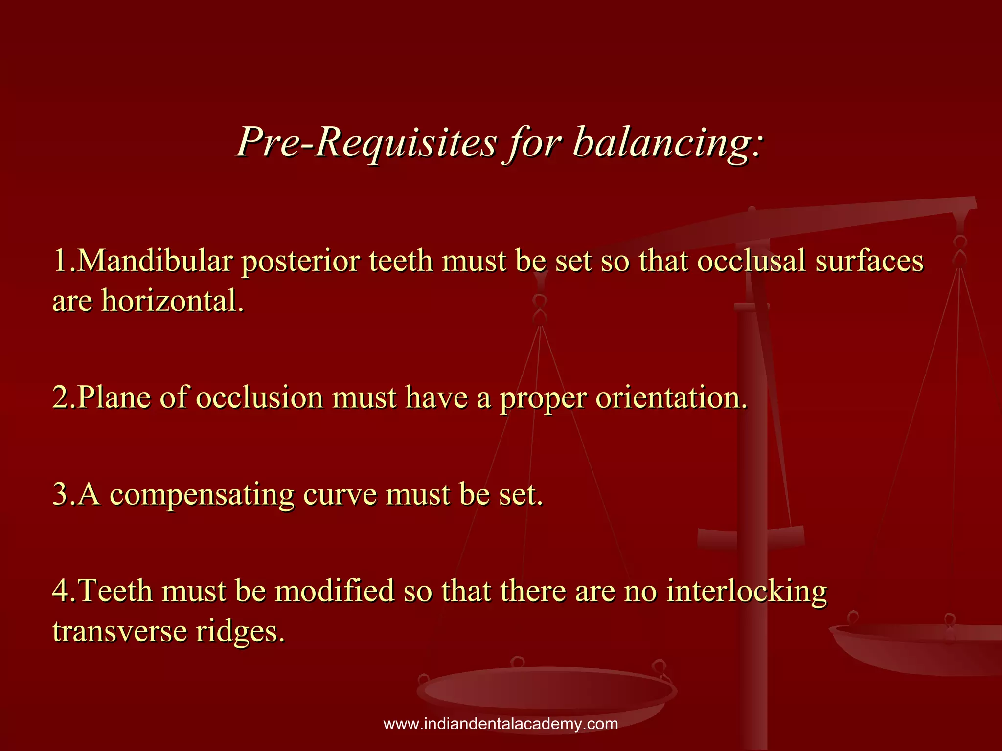Pre-Requisites for balancing:Pre-Requisites for balancing:
1.Mandibular posterior teeth must be set so that occlusal surfaces1.Mandibular posterior teeth must be set so that occlusal surfaces
are horizontal.are horizontal.
2.Plane of occlusion must have a proper orientation.2.Plane of occlusion must have a proper orientation.
3.A compensating curve must be set.3.A compensating curve must be set.
4.Teeth must be modified so that there are no interlocking4.Teeth must be modified so that there are no interlocking
transverse ridges.transverse ridges.
www.indiandentalacademy.com
 