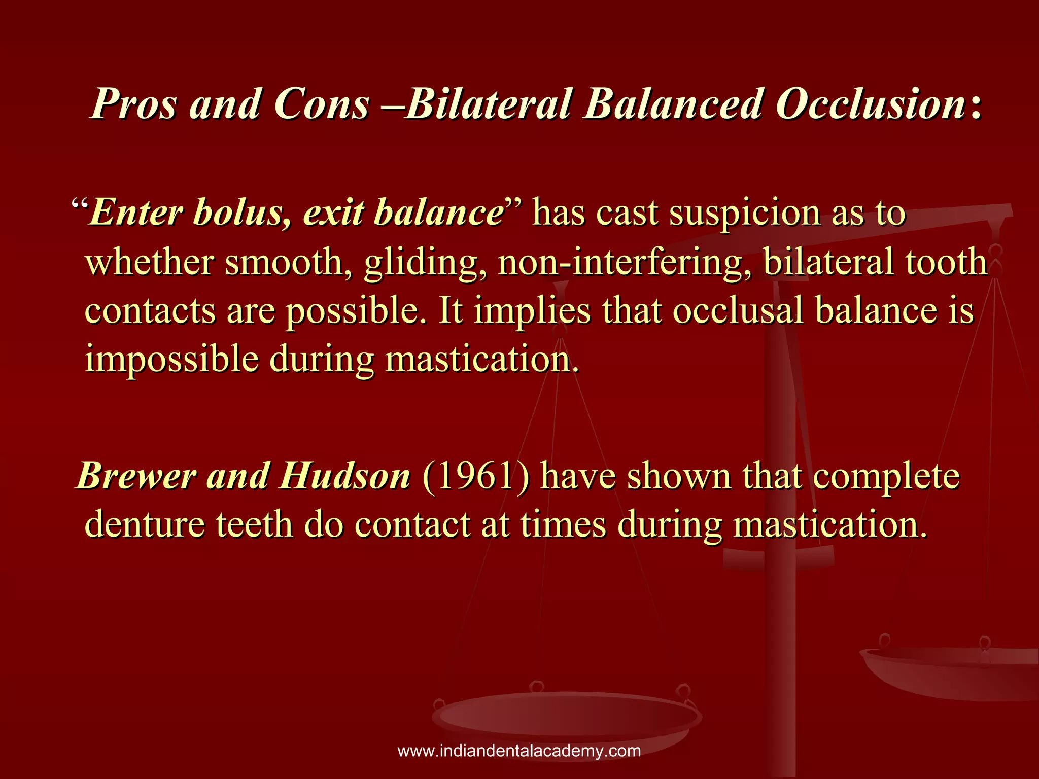 Pros and Cons –Bilateral Balanced OcclusionPros and Cons –Bilateral Balanced Occlusion::
““Enter bolus, exit balanceEnter bolus, exit balance” has cast suspicion as to” has cast suspicion as to
whether smooth, gliding, non-interfering, bilateral toothwhether smooth, gliding, non-interfering, bilateral tooth
contacts are possible. It implies that occlusal balance iscontacts are possible. It implies that occlusal balance is
impossible during mastication.impossible during mastication.
Brewer and HudsonBrewer and Hudson (1961) have shown that complete(1961) have shown that complete
denture teeth do contact at times during mastication.denture teeth do contact at times during mastication.
www.indiandentalacademy.com
 
