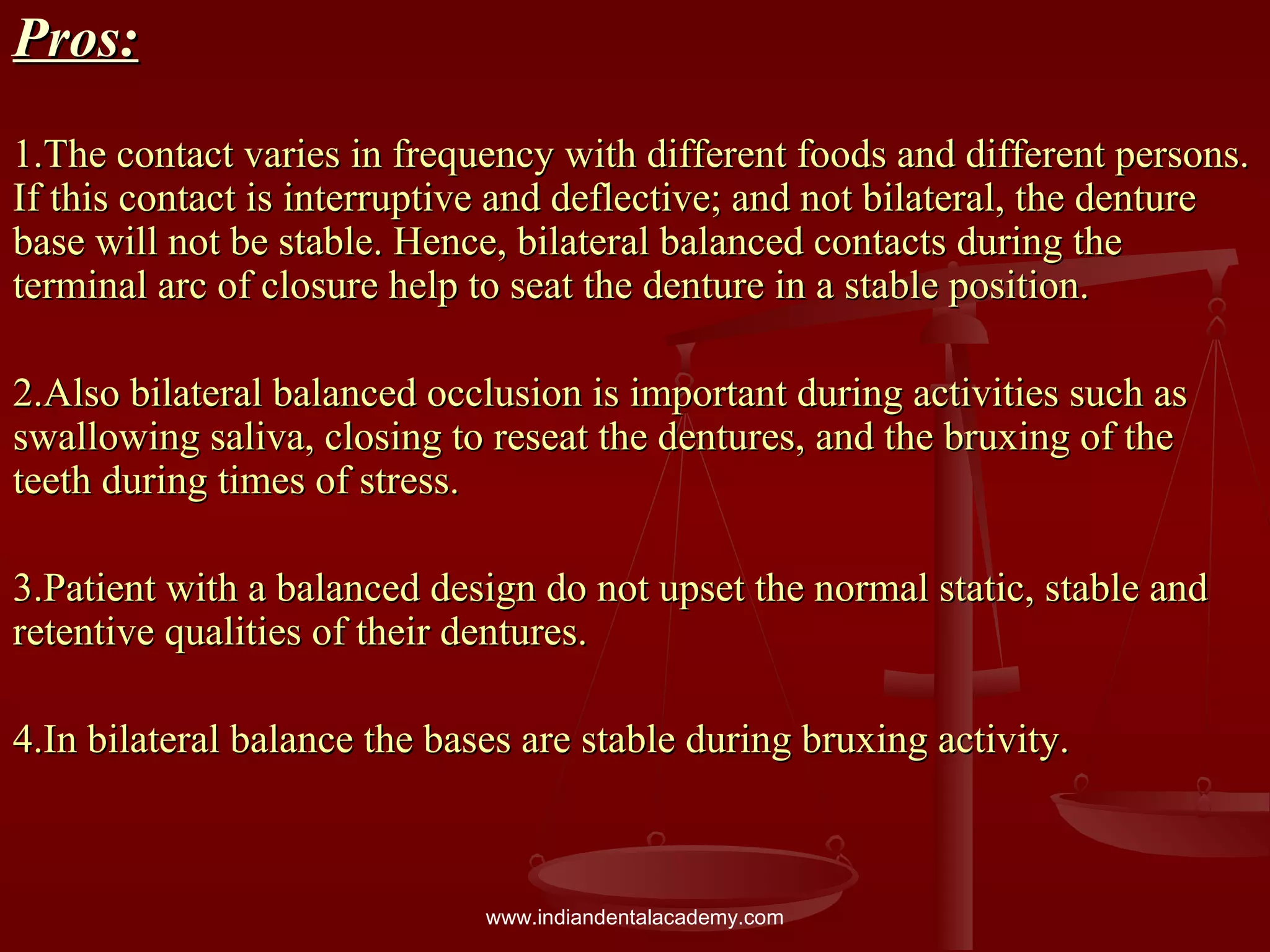 Pros:Pros:
1.The contact varies in frequency with different foods and different persons.1.The contact varies in frequency with different foods and different persons.
If this contact is interruptive and deflective; and not bilateral, the dentureIf this contact is interruptive and deflective; and not bilateral, the denture
base will not be stable. Hence, bilateral balanced contacts during thebase will not be stable. Hence, bilateral balanced contacts during the
terminal arc of closure help to seat the denture in a stable position.terminal arc of closure help to seat the denture in a stable position.
2.Also bilateral balanced occlusion is important during activities such as2.Also bilateral balanced occlusion is important during activities such as
swallowing saliva, closing to reseat the dentures, and the bruxing of theswallowing saliva, closing to reseat the dentures, and the bruxing of the
teeth during times of stress.teeth during times of stress.
3.Patient with a balanced design do not upset the normal static, stable and3.Patient with a balanced design do not upset the normal static, stable and
retentive qualities of their dentures.retentive qualities of their dentures.
4.In bilateral balance the bases are stable during bruxing activity.4.In bilateral balance the bases are stable during bruxing activity.
www.indiandentalacademy.com
 