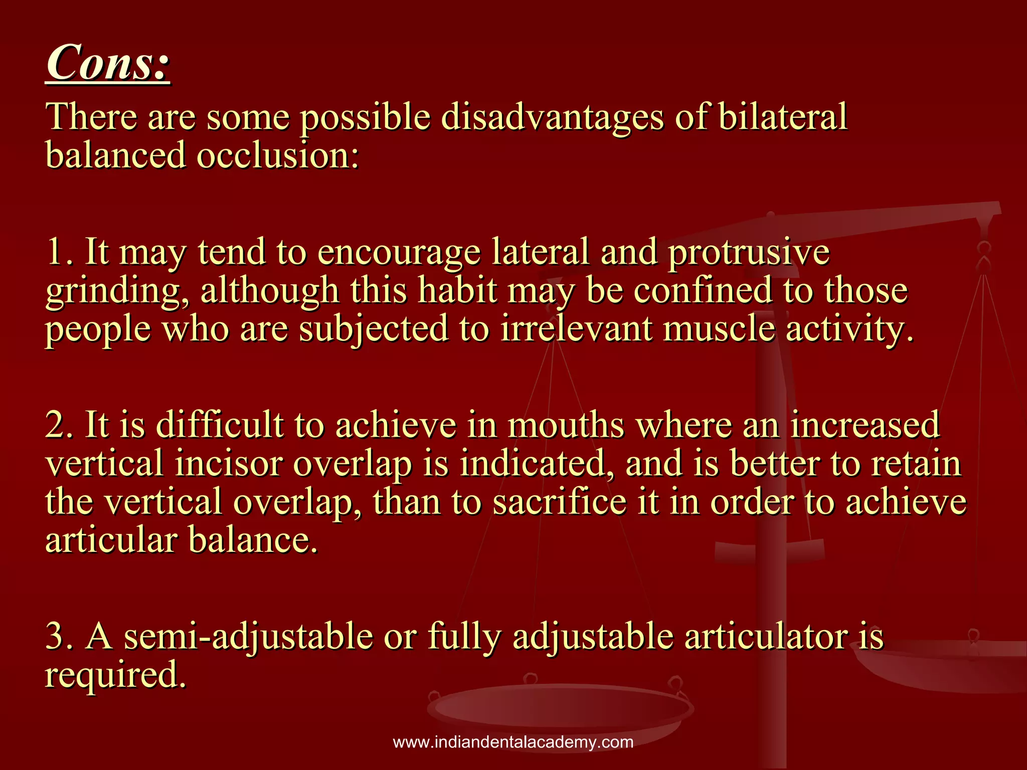 Cons:Cons:
There are some possible disadvantages of bilateralThere are some possible disadvantages of bilateral
balanced occlusion:balanced occlusion:
1. It may tend to encourage lateral and protrusive1. It may tend to encourage lateral and protrusive
grinding, although this habit may be confined to thosegrinding, although this habit may be confined to those
people who are subjected to irrelevant muscle activity.people who are subjected to irrelevant muscle activity.
2. It is difficult to achieve in mouths where an increased2. It is difficult to achieve in mouths where an increased
vertical incisor overlap is indicated, and is better to retainvertical incisor overlap is indicated, and is better to retain
the vertical overlap, than to sacrifice it in order to achievethe vertical overlap, than to sacrifice it in order to achieve
articular balance.articular balance.
3. A semi-adjustable or fully adjustable articulator is3. A semi-adjustable or fully adjustable articulator is
required.required.
www.indiandentalacademy.com
 