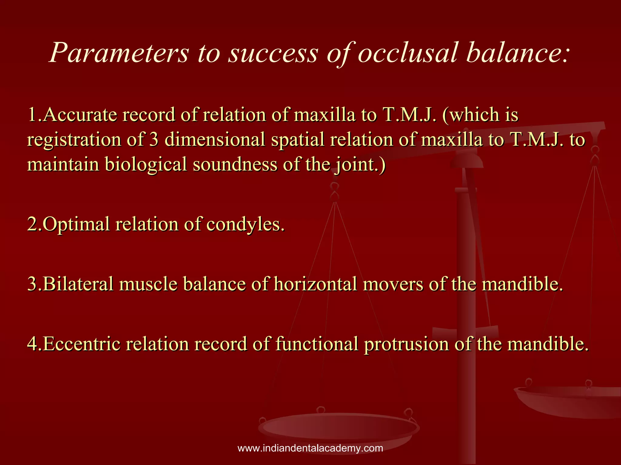 Parameters to success of occlusal balance:
1.Accurate record of relation of maxilla to T.M.J. (which is1.Accurate record of relation of maxilla to T.M.J. (which is
registration of 3 dimensional spatial relation of maxilla to T.M.J. toregistration of 3 dimensional spatial relation of maxilla to T.M.J. to
maintain biological soundness of the joint.)maintain biological soundness of the joint.)
2.Optimal relation of condyles.2.Optimal relation of condyles.
3.Bilateral muscle balance of horizontal movers of the mandible.3.Bilateral muscle balance of horizontal movers of the mandible.
4.Eccentric relation record of functional protrusion of the mandible.4.Eccentric relation record of functional protrusion of the mandible.
www.indiandentalacademy.com
 