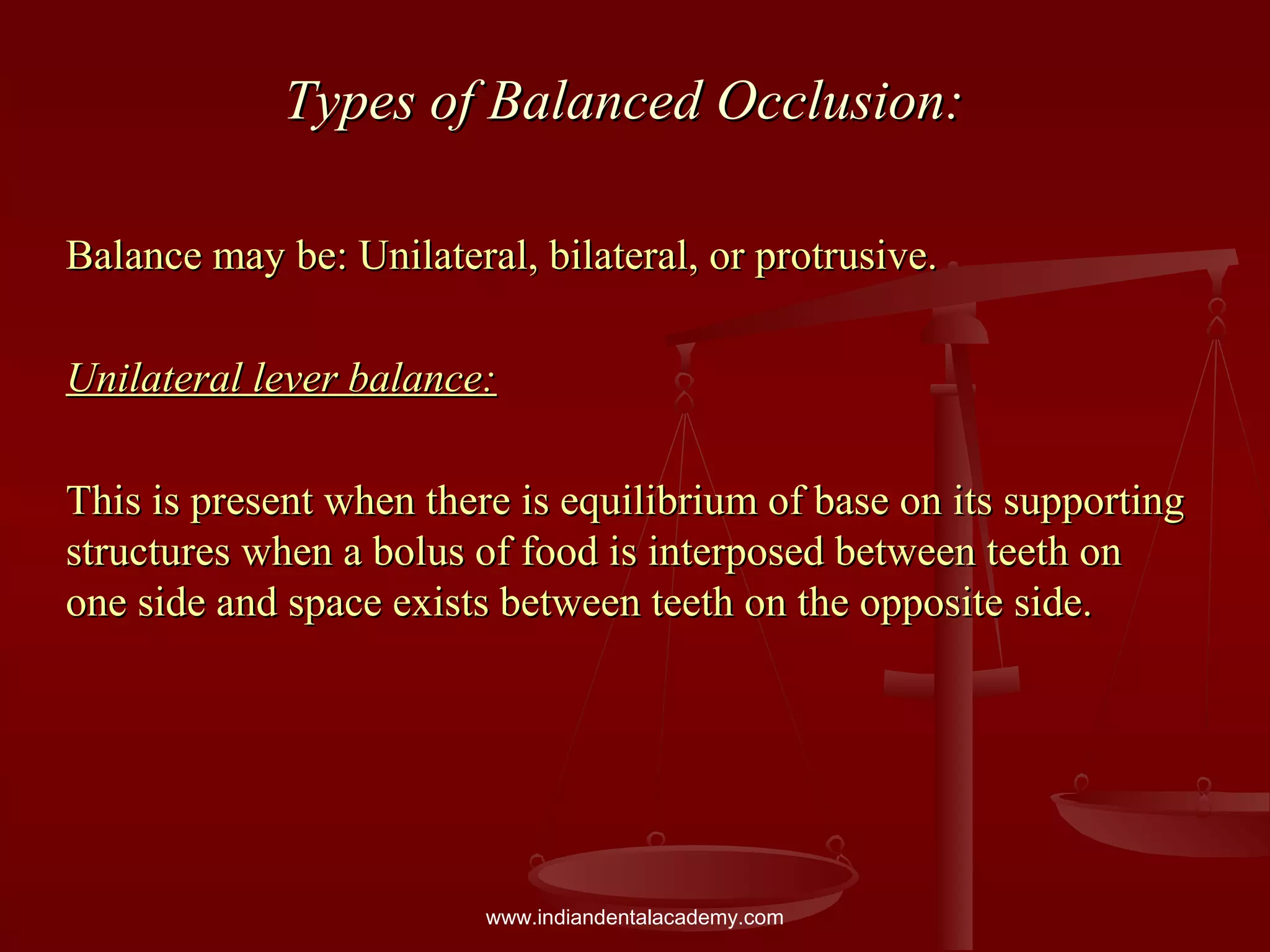 Types of Balanced Occlusion:Types of Balanced Occlusion:
Balance may be: Unilateral, bilateral, or protrusive.Balance may be: Unilateral, bilateral, or protrusive.
Unilateral lever balance:Unilateral lever balance:
This is present when there is equilibrium of base on its supportingThis is present when there is equilibrium of base on its supporting
structures when a bolus of food is interposed between teeth onstructures when a bolus of food is interposed between teeth on
one side and space exists between teeth on the opposite side.one side and space exists between teeth on the opposite side.
www.indiandentalacademy.com
 