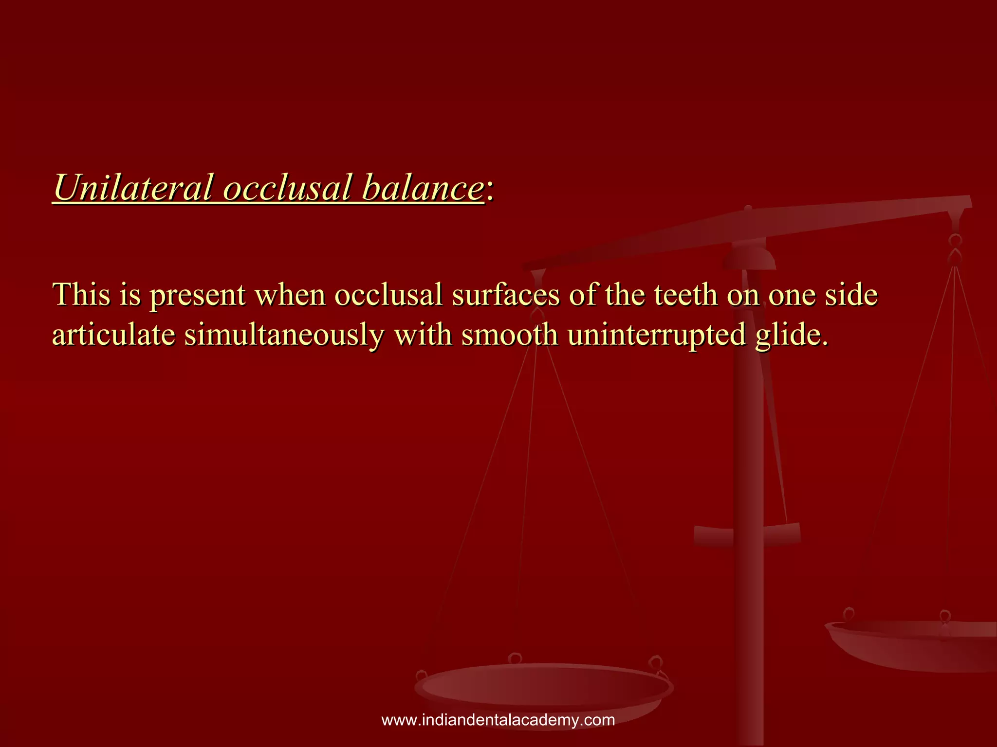 Unilateral occlusal balanceUnilateral occlusal balance::
This is present when occlusal surfaces of the teeth on one sideThis is present when occlusal surfaces of the teeth on one side
articulate simultaneously with smooth uninterrupted glide.articulate simultaneously with smooth uninterrupted glide.
www.indiandentalacademy.com
 