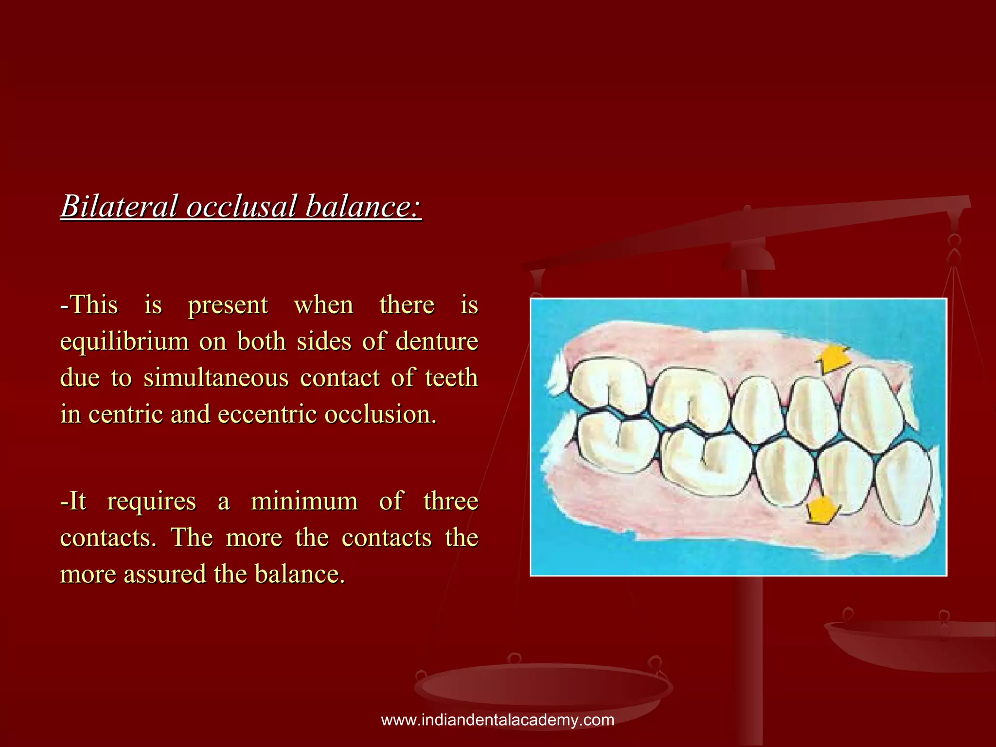 Bilateral occlusal balance:Bilateral occlusal balance:
--This is present when there isThis is present when there is
equilibrium on both sides of dentureequilibrium on both sides of denture
due to simultaneous contact of teethdue to simultaneous contact of teeth
in centric and eccentric occlusion.in centric and eccentric occlusion.
-It requires a minimum of three-It requires a minimum of three
contacts. The more the contacts thecontacts. The more the contacts the
more assured the balance.more assured the balance.
www.indiandentalacademy.com
 