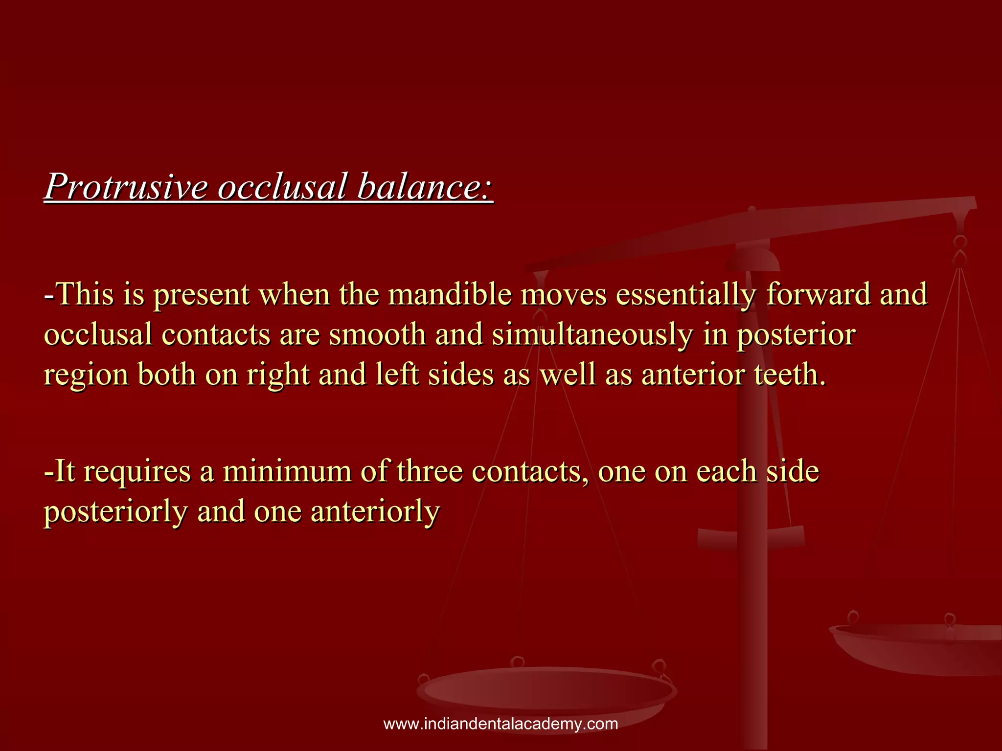 Protrusive occlusal balance:Protrusive occlusal balance:
--This is present when the mandible moves essentially forward andThis is present when the mandible moves essentially forward and
occlusal contacts are smooth and simultaneously in posteriorocclusal contacts are smooth and simultaneously in posterior
region both on right and left sides as well as anterior teeth.region both on right and left sides as well as anterior teeth.
-It requires a minimum of three contacts, one on each side-It requires a minimum of three contacts, one on each side
posteriorly and one anteriorlyposteriorly and one anteriorly
www.indiandentalacademy.com
 