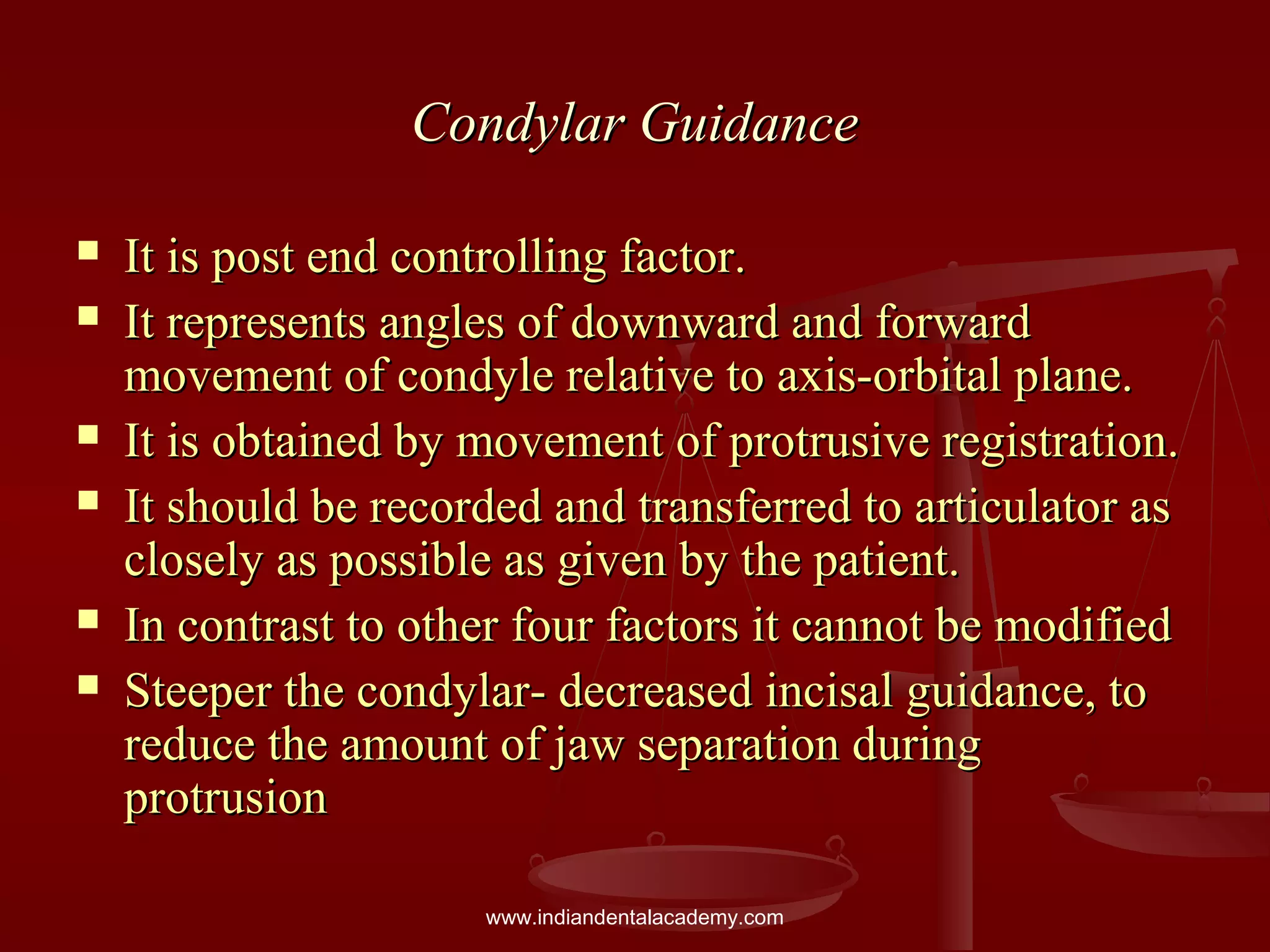 Condylar GuidanceCondylar Guidance
 It is post end controlling factor.It is post end controlling factor.
 It represents angles of downward and forwardIt represents angles of downward and forward
movement of condyle relative to axis-orbital plane.movement of condyle relative to axis-orbital plane.
 It is obtained by movement of protrusive registration.It is obtained by movement of protrusive registration.
 It should be recorded and transferred to articulator asIt should be recorded and transferred to articulator as
closely as possible as given by the patient.closely as possible as given by the patient.
 In contrast to other four factors it cannot be modifiedIn contrast to other four factors it cannot be modified
 Steeper the condylar- decreased incisal guidance, toSteeper the condylar- decreased incisal guidance, to
reduce the amount of jaw separation duringreduce the amount of jaw separation during
protrusionprotrusion
www.indiandentalacademy.com
 