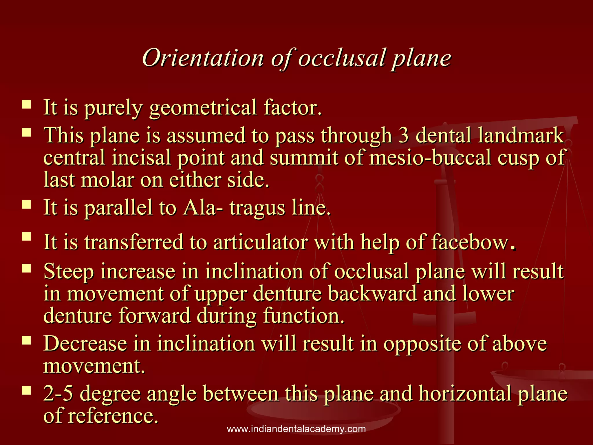 Orientation of occlusal planeOrientation of occlusal plane
 It is purely geometrical factor.It is purely geometrical factor.
 This plane is assumed to pass through 3 dental landmarkThis plane is assumed to pass through 3 dental landmark
central incisal point and summit of mesio-buccal cusp ofcentral incisal point and summit of mesio-buccal cusp of
last molar on either side.last molar on either side.
 It is parallel to Ala- tragus line.It is parallel to Ala- tragus line.

It is transferred to articulator with help of facebowIt is transferred to articulator with help of facebow..
 Steep increase in inclination of occlusal plane will resultSteep increase in inclination of occlusal plane will result
in movement of upper denture backward and lowerin movement of upper denture backward and lower
denture forward during function.denture forward during function.
 Decrease in inclination will result in opposite of aboveDecrease in inclination will result in opposite of above
movement.movement.
 2-5 degree angle between this plane and horizontal plane2-5 degree angle between this plane and horizontal plane
of reference.of reference. www.indiandentalacademy.com
 