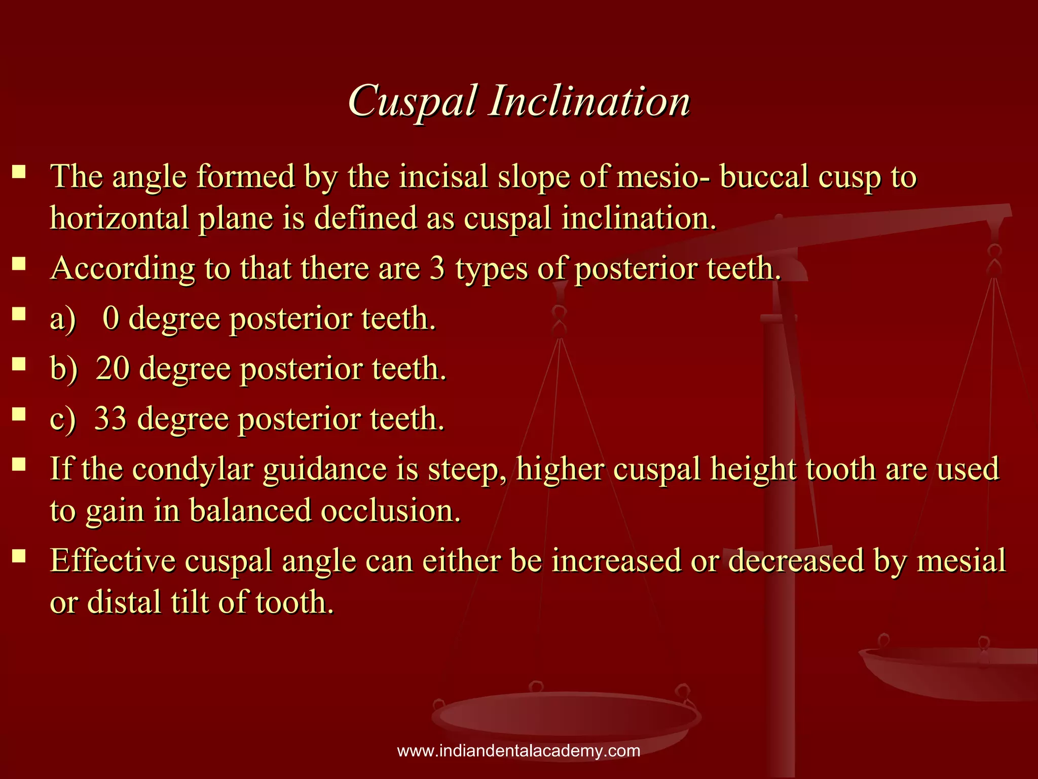 Cuspal InclinationCuspal Inclination
 The angle formed by the incisal slope of mesio- buccal cusp toThe angle formed by the incisal slope of mesio- buccal cusp to
horizontal plane is defined as cuspal inclination.horizontal plane is defined as cuspal inclination.
 According to that there are 3 types of posterior teeth.According to that there are 3 types of posterior teeth.
 a) 0 degree posterior teeth.a) 0 degree posterior teeth.
 b) 20 degree posterior teeth.b) 20 degree posterior teeth.
 c) 33 degree posterior teeth.c) 33 degree posterior teeth.
 If the condylar guidance is steep, higher cuspal height tooth are usedIf the condylar guidance is steep, higher cuspal height tooth are used
to gain in balanced occlusion.to gain in balanced occlusion.
 Effective cuspal angle can either be increased or decreased by mesialEffective cuspal angle can either be increased or decreased by mesial
or distal tilt of tooth.or distal tilt of tooth.
www.indiandentalacademy.com
 