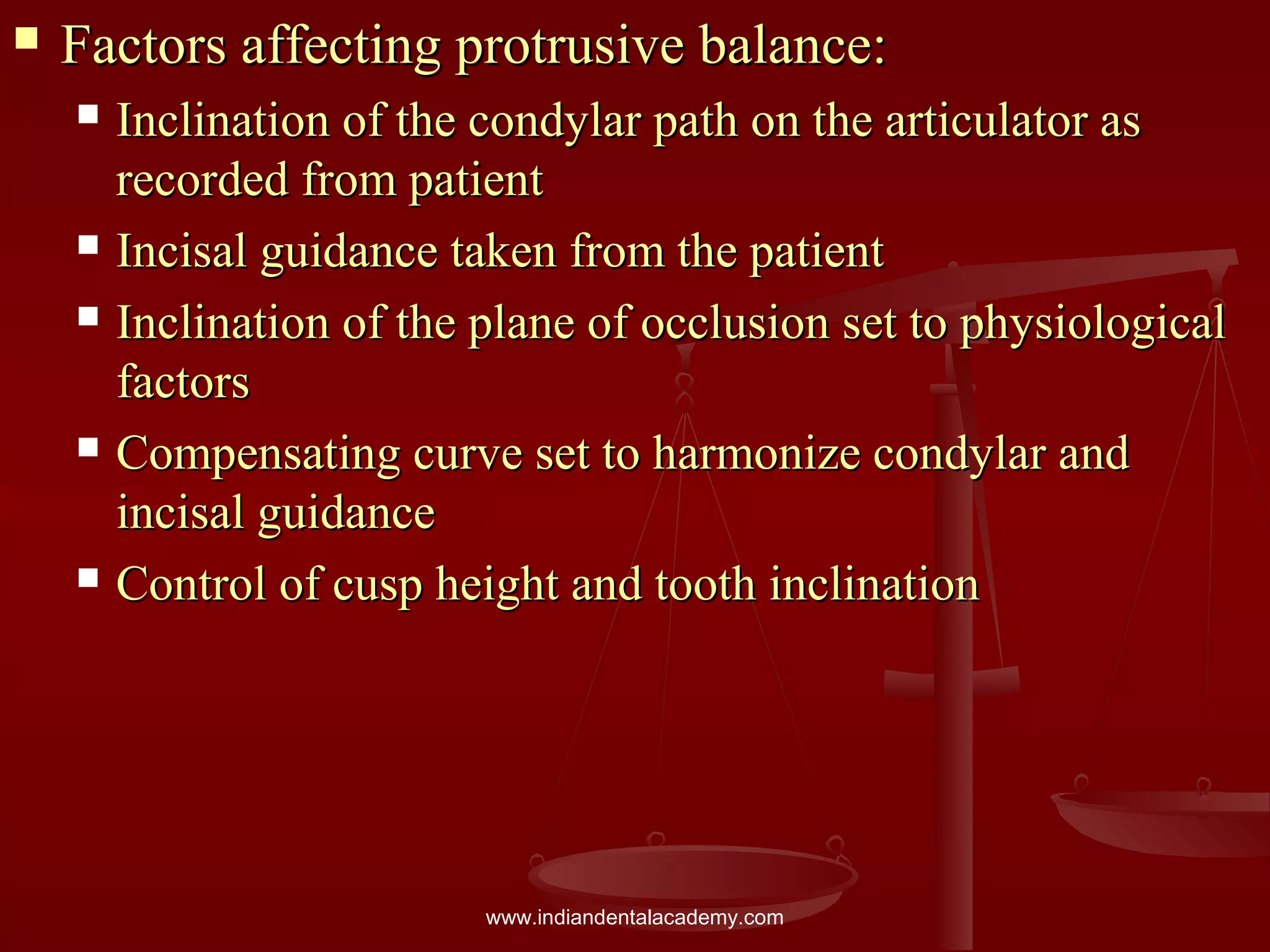  Factors affecting protrusive balance:Factors affecting protrusive balance:
 Inclination of the condylar path on the articulator asInclination of the condylar path on the articulator as
recorded from patientrecorded from patient
 Incisal guidance taken from the patientIncisal guidance taken from the patient
 Inclination of the plane of occlusion set to physiologicalInclination of the plane of occlusion set to physiological
factorsfactors
 Compensating curve set to harmonize condylar andCompensating curve set to harmonize condylar and
incisal guidanceincisal guidance
 Control of cusp height and tooth inclinationControl of cusp height and tooth inclination
www.indiandentalacademy.com
 
