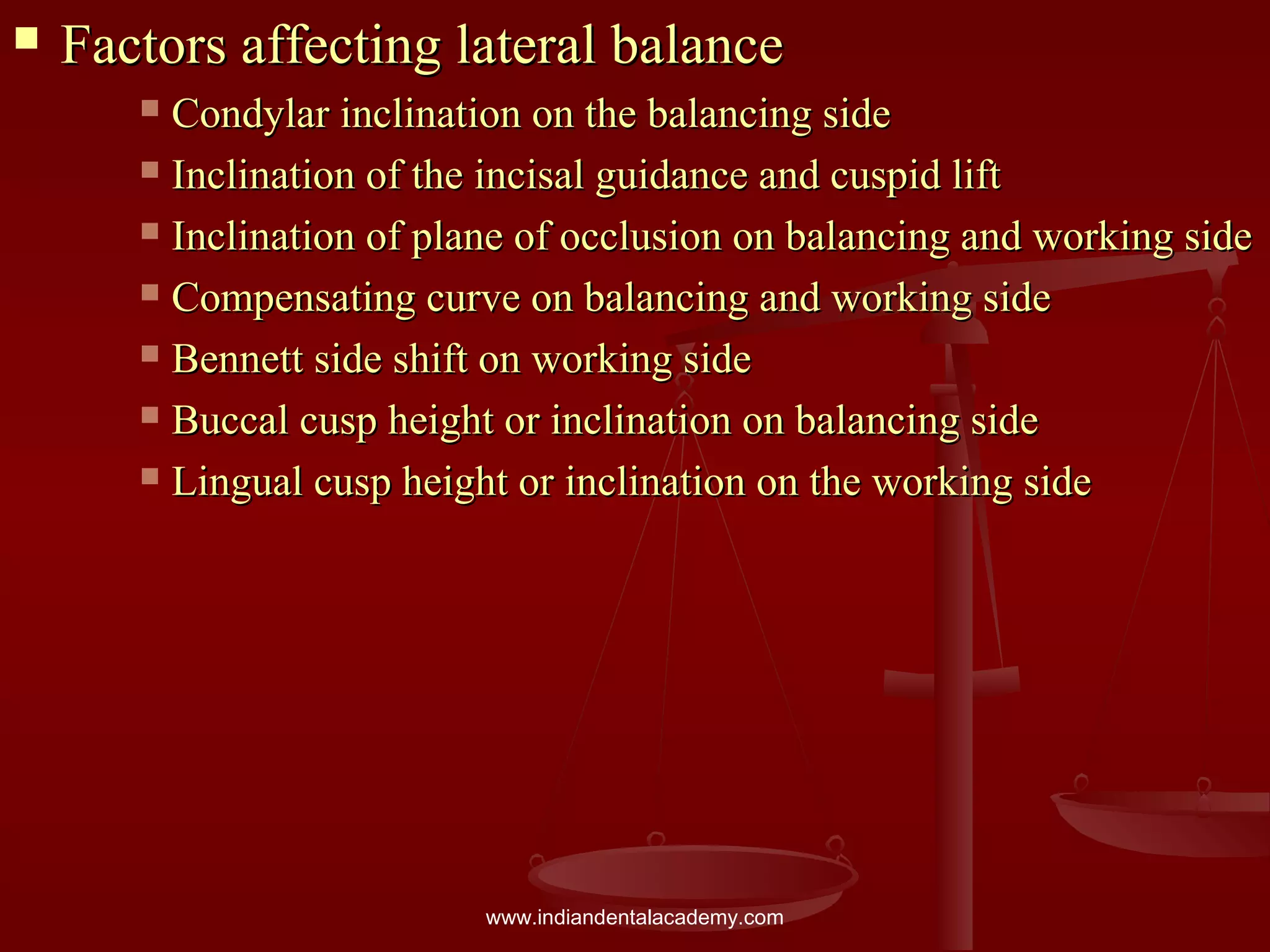  Factors affecting lateral balanceFactors affecting lateral balance
 Condylar inclination on the balancing sideCondylar inclination on the balancing side
 Inclination of the incisal guidance and cuspid liftInclination of the incisal guidance and cuspid lift
 Inclination of plane of occlusion on balancing and working sideInclination of plane of occlusion on balancing and working side
 Compensating curve on balancing and working sideCompensating curve on balancing and working side
 Bennett side shift on working sideBennett side shift on working side
 Buccal cusp height or inclination on balancing sideBuccal cusp height or inclination on balancing side
 Lingual cusp height or inclination on the working sideLingual cusp height or inclination on the working side
www.indiandentalacademy.com
 