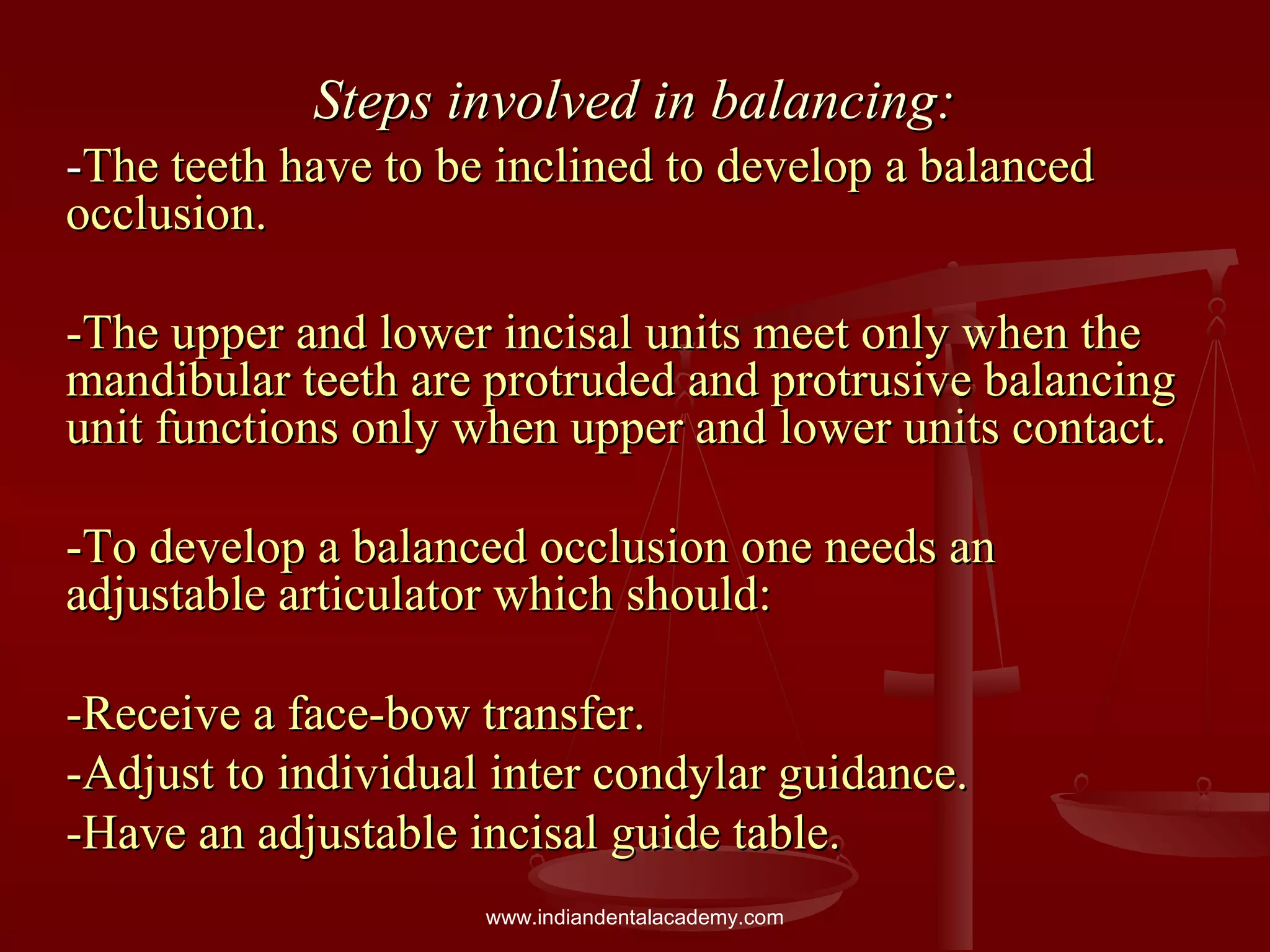 Steps involved in balancing:Steps involved in balancing:
--The teeth have to be inclined to develop a balancedThe teeth have to be inclined to develop a balanced
occlusion.occlusion.
-The upper and lower incisal units meet only when the-The upper and lower incisal units meet only when the
mandibular teeth are protruded and protrusive balancingmandibular teeth are protruded and protrusive balancing
unit functions only when upper and lower units contact.unit functions only when upper and lower units contact.
-To develop a balanced occlusion one needs an-To develop a balanced occlusion one needs an
adjustable articulator which should:adjustable articulator which should:
-Receive a face-bow transfer.-Receive a face-bow transfer.
-Adjust to individual inter condylar guidance.-Adjust to individual inter condylar guidance.
-Have an adjustable incisal guide table.-Have an adjustable incisal guide table.
www.indiandentalacademy.com
 
