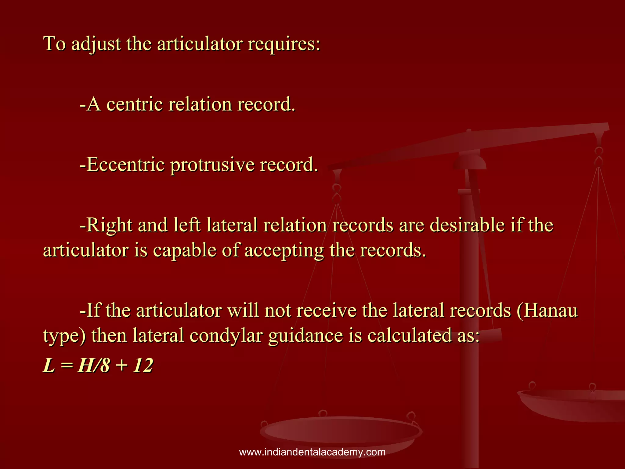 To adjust the articulator requires:To adjust the articulator requires:
-A centric relation record.-A centric relation record.
-Eccentric protrusive record.-Eccentric protrusive record.
-Right and left lateral relation records are desirable if the-Right and left lateral relation records are desirable if the
articulator is capable of accepting the records.articulator is capable of accepting the records.
-If the articulator will not receive the lateral records (Hanau-If the articulator will not receive the lateral records (Hanau
type) then lateral condylar guidance is calculated as:type) then lateral condylar guidance is calculated as:
L = H/8 + 12L = H/8 + 12
www.indiandentalacademy.com
 