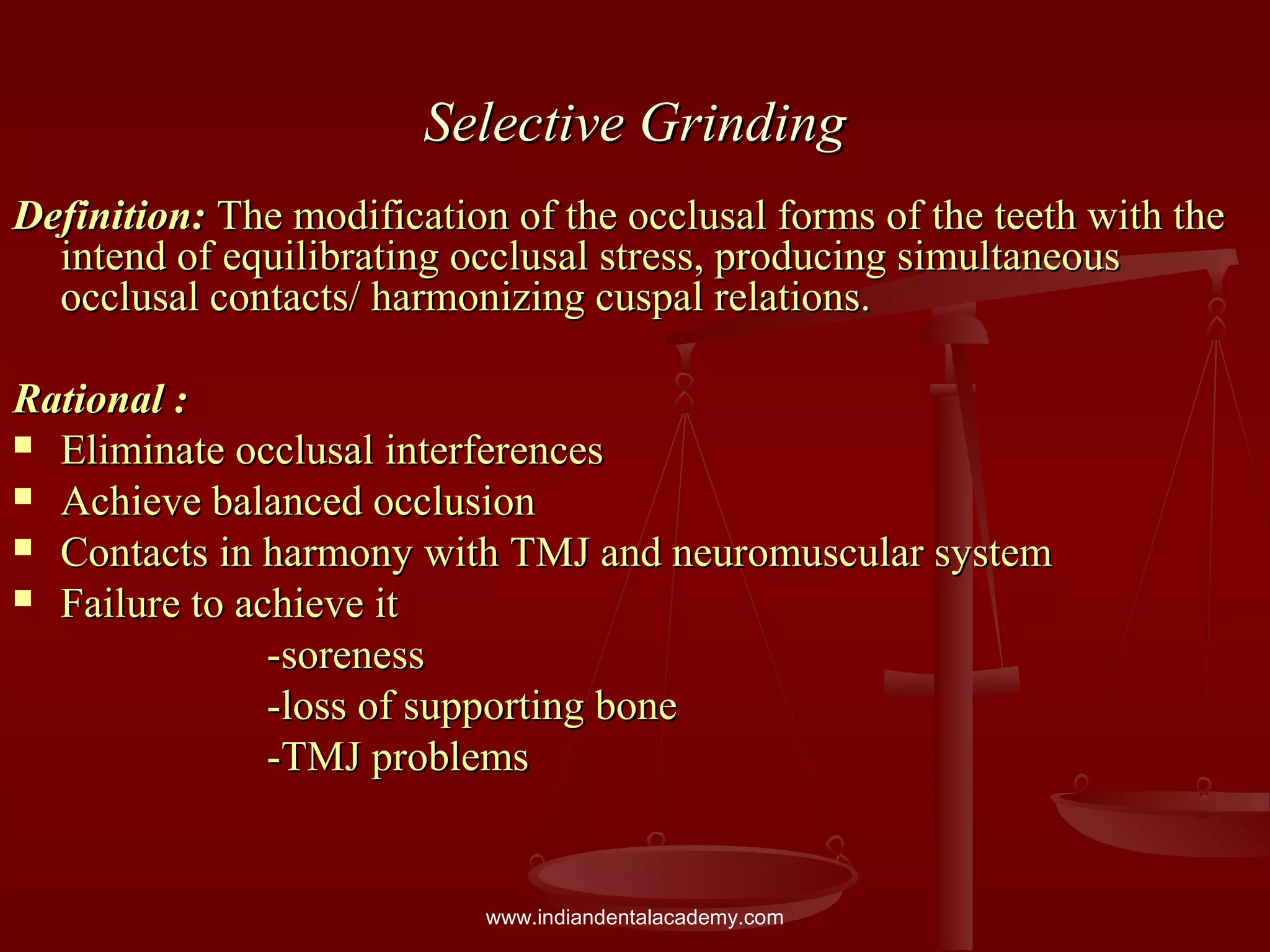 Selective GrindingSelective Grinding
Definition:Definition: The modification of the occlusal forms of the teeth with theThe modification of the occlusal forms of the teeth with the
intend of equilibrating occlusal stress, producing simultaneousintend of equilibrating occlusal stress, producing simultaneous
occlusal contacts/ harmonizing cuspal relations.occlusal contacts/ harmonizing cuspal relations.
Rational :Rational :
 Eliminate occlusal interferencesEliminate occlusal interferences
 Achieve balanced occlusionAchieve balanced occlusion
 Contacts in harmony with TMJ and neuromuscular systemContacts in harmony with TMJ and neuromuscular system
 Failure to achieve itFailure to achieve it
-soreness-soreness
-loss of supporting bone-loss of supporting bone
-TMJ problems-TMJ problems
www.indiandentalacademy.com
 