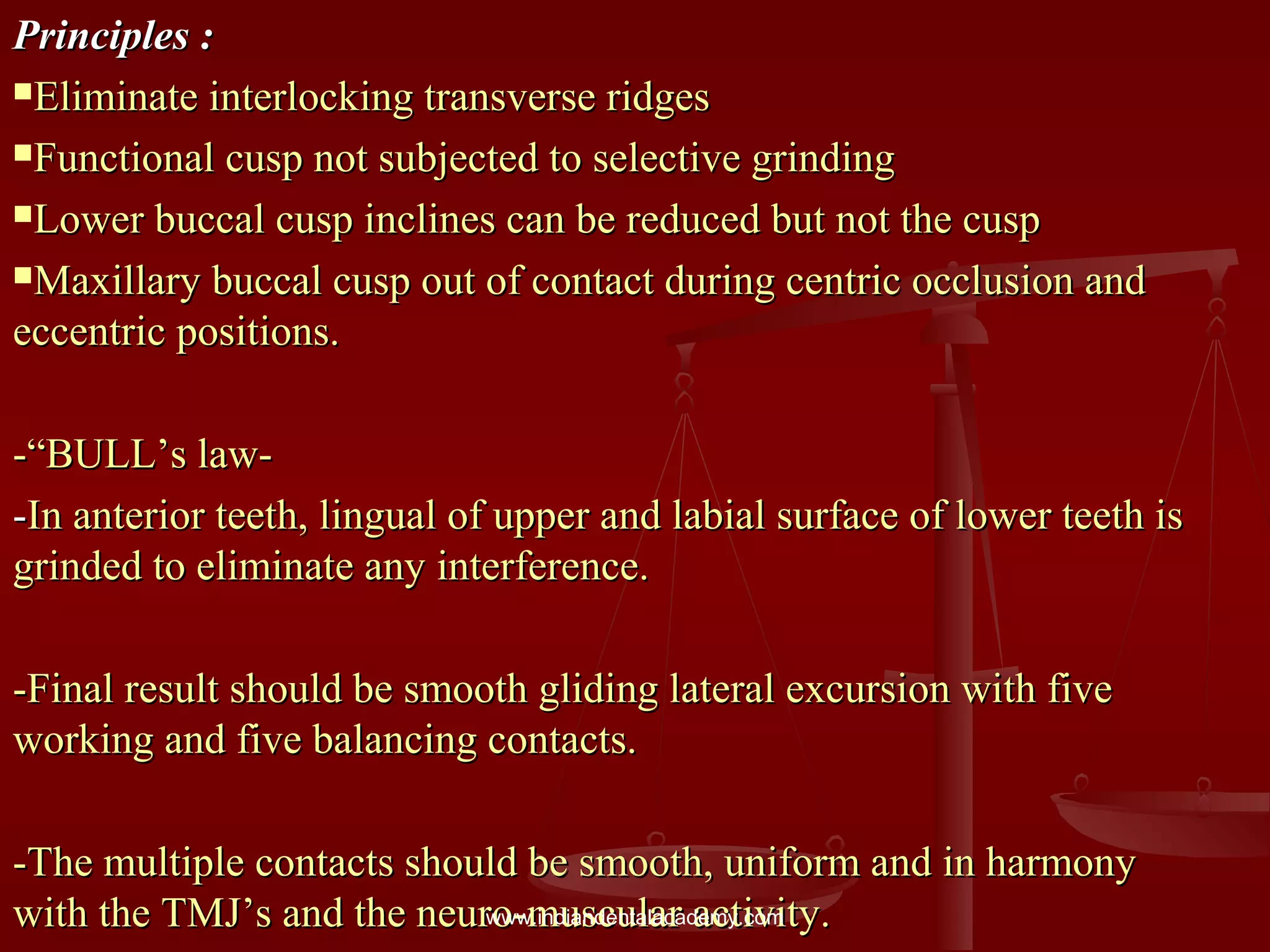Principles :Principles :
Eliminate interlocking transverse ridgesEliminate interlocking transverse ridges
Functional cusp not subjected to selective grindingFunctional cusp not subjected to selective grinding
Lower buccal cusp inclines can be reduced but not the cuspLower buccal cusp inclines can be reduced but not the cusp
Maxillary buccal cusp out of contact during centric occlusion andMaxillary buccal cusp out of contact during centric occlusion and
eccentric positions.eccentric positions.
-“BULL’s law--“BULL’s law-
--In anterior teeth, lingual of upper and labial surface of lower teeth isIn anterior teeth, lingual of upper and labial surface of lower teeth is
grinded to eliminate any interference.grinded to eliminate any interference.
-Final result should be smooth gliding lateral excursion with five-Final result should be smooth gliding lateral excursion with five
working and five balancing contacts.working and five balancing contacts.
-The multiple contacts should be smooth, uniform and in harmony-The multiple contacts should be smooth, uniform and in harmony
with the TMJ’s and the neuro-muscular activity.with the TMJ’s and the neuro-muscular activity.www.indiandentalacademy.com
 