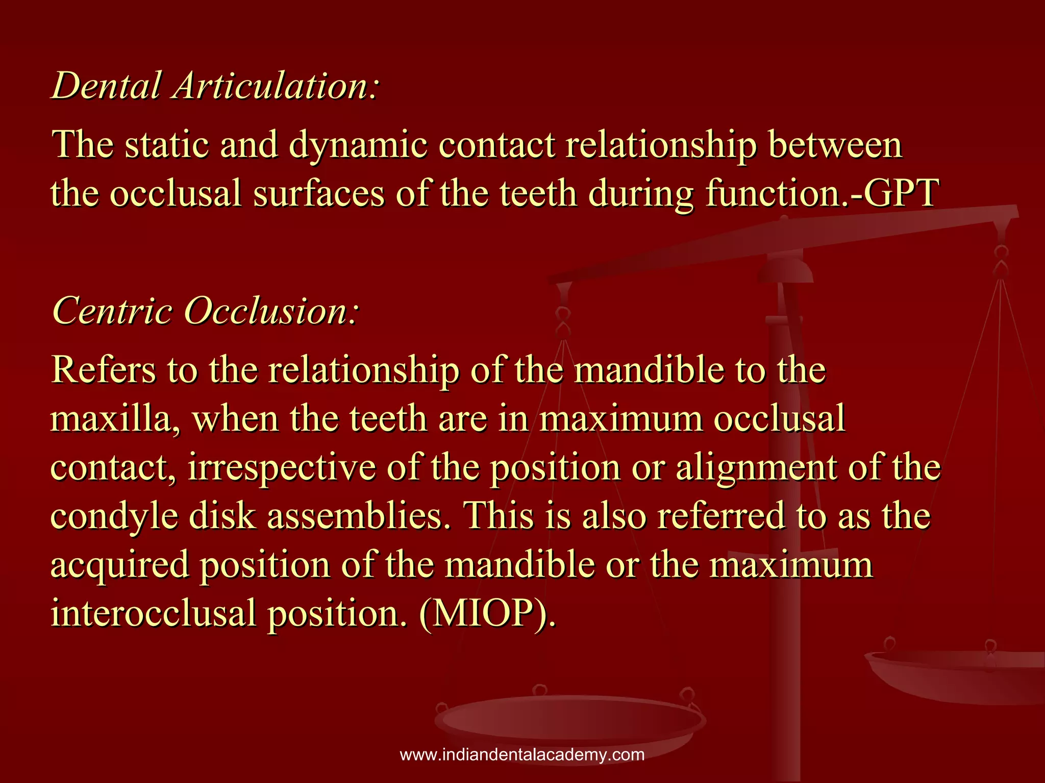 Dental Articulation:Dental Articulation:
The static and dynamic contact relationship betweenThe static and dynamic contact relationship between
the occlusal surfaces of the teeth during function.-GPTthe occlusal surfaces of the teeth during function.-GPT
Centric Occlusion:Centric Occlusion:
Refers to the relationship of the mandible to theRefers to the relationship of the mandible to the
maxilla, when the teeth are in maximum occlusalmaxilla, when the teeth are in maximum occlusal
contact, irrespective of the position or alignment of thecontact, irrespective of the position or alignment of the
condyle disk assemblies. This is also referred to as thecondyle disk assemblies. This is also referred to as the
acquired position of the mandible or the maximumacquired position of the mandible or the maximum
interocclusal position. (MIOP).interocclusal position. (MIOP).
www.indiandentalacademy.com
 