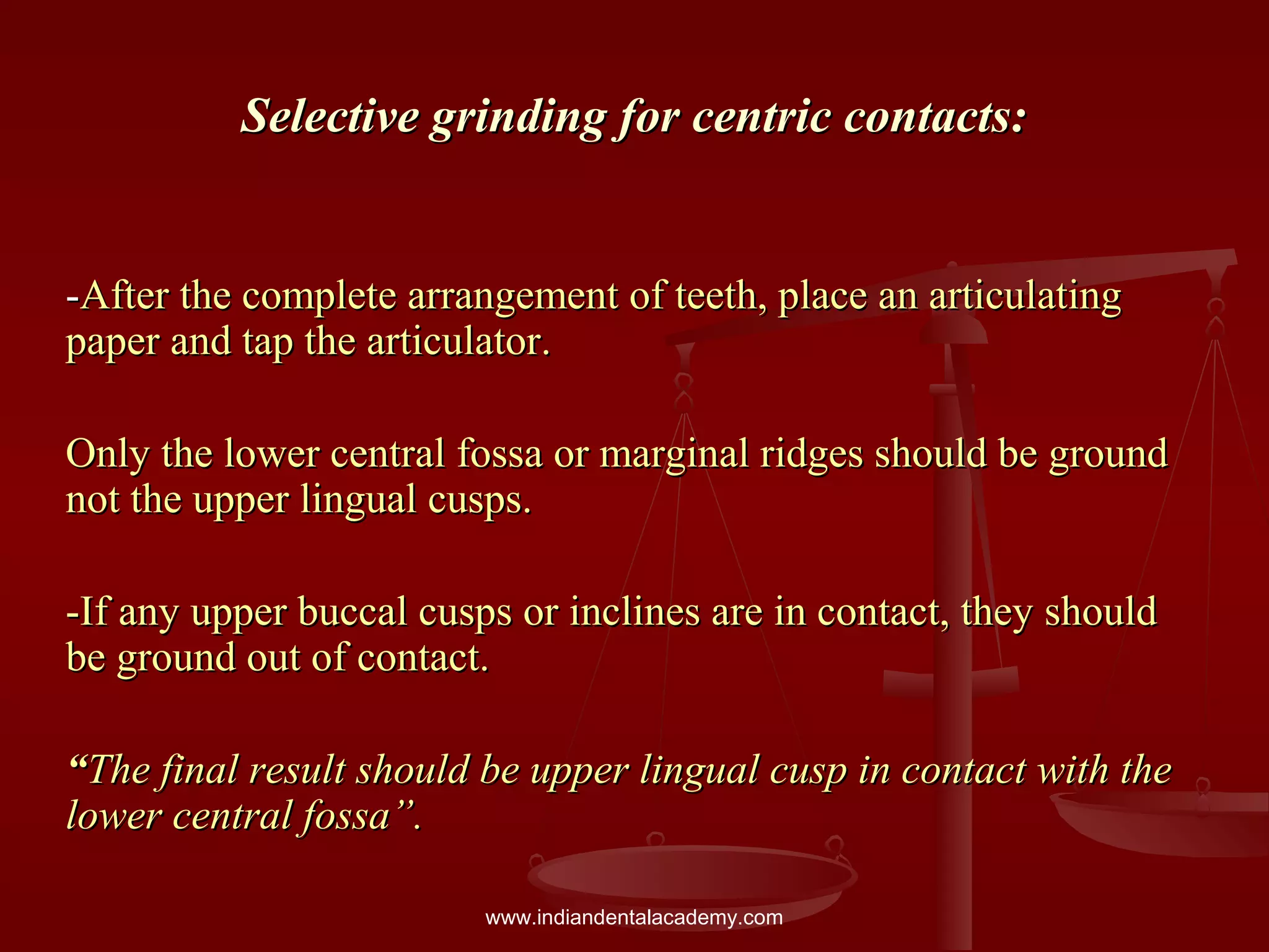 Selective grinding for centric contacts:Selective grinding for centric contacts:
--After the complete arrangement of teeth, place an articulatingAfter the complete arrangement of teeth, place an articulating
paper and tap the articulator.paper and tap the articulator.
Only the lower central fossa or marginal ridges should be groundOnly the lower central fossa or marginal ridges should be ground
not the upper lingual cusps.not the upper lingual cusps.
-If any upper buccal cusps or inclines are in contact, they should-If any upper buccal cusps or inclines are in contact, they should
be ground out of contact.be ground out of contact.
““The final result should be upper lingual cusp in contact with theThe final result should be upper lingual cusp in contact with the
lower central fossa”.lower central fossa”.
www.indiandentalacademy.com
 