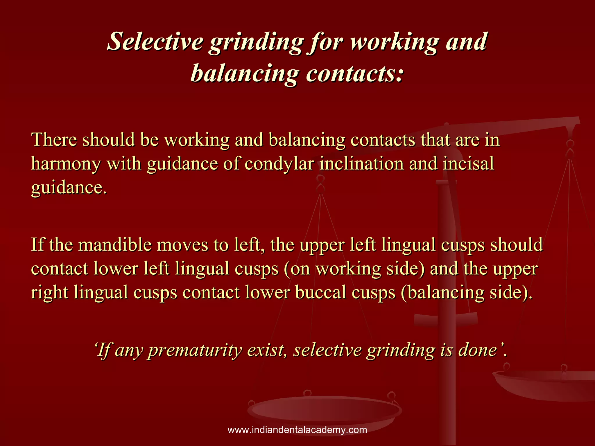 Selective grinding for working andSelective grinding for working and
balancing contacts:balancing contacts:
There should be working and balancing contacts that are inThere should be working and balancing contacts that are in
harmony with guidance of condylar inclination and incisalharmony with guidance of condylar inclination and incisal
guidance.guidance.
If the mandible moves to left, the upper left lingual cusps shouldIf the mandible moves to left, the upper left lingual cusps should
contact lower left lingual cusps (on working side) and the uppercontact lower left lingual cusps (on working side) and the upper
right lingual cusps contact lower buccal cusps (balancing side).right lingual cusps contact lower buccal cusps (balancing side).
‘‘If any prematurity exist, selective grinding is done’.If any prematurity exist, selective grinding is done’.
www.indiandentalacademy.com
 