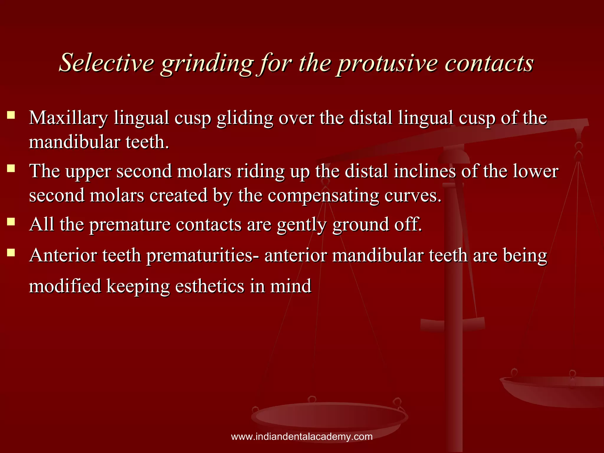 Selective grinding for the protusive contactsSelective grinding for the protusive contacts
 Maxillary lingual cusp gliding over the distal lingual cusp of theMaxillary lingual cusp gliding over the distal lingual cusp of the
mandibular teeth.mandibular teeth.
 The upper second molars riding up the distal inclines of the lowerThe upper second molars riding up the distal inclines of the lower
second molars created by the compensating curves.second molars created by the compensating curves.
 All the premature contacts are gently ground off.All the premature contacts are gently ground off.
 Anterior teeth prematurities- anterior mandibular teeth are beingAnterior teeth prematurities- anterior mandibular teeth are being
modified keeping esthetics in mindmodified keeping esthetics in mind
www.indiandentalacademy.com
 