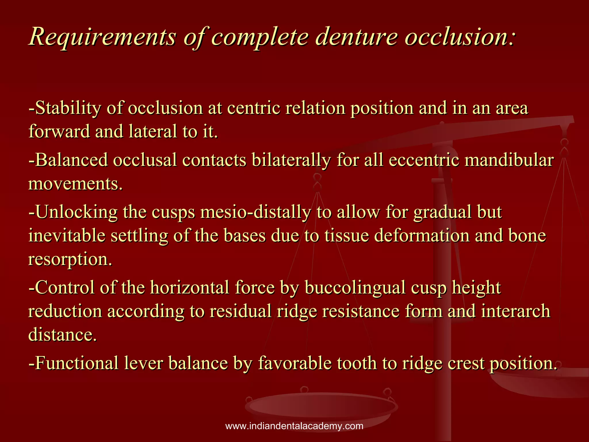 Requirements of complete denture occlusion:Requirements of complete denture occlusion:
-Stability of occlusion at centric relation position and in an area-Stability of occlusion at centric relation position and in an area
forward and lateral to it.forward and lateral to it.
-Balanced occlusal contacts bilaterally for all eccentric mandibular-Balanced occlusal contacts bilaterally for all eccentric mandibular
movements.movements.
-Unlocking the cusps mesio-distally to allow for gradual but-Unlocking the cusps mesio-distally to allow for gradual but
inevitable settling of the bases due to tissue deformation and boneinevitable settling of the bases due to tissue deformation and bone
resorption.resorption.
-Control of the horizontal force by buccolingual cusp height-Control of the horizontal force by buccolingual cusp height
reduction according to residual ridge resistance form and interarchreduction according to residual ridge resistance form and interarch
distance.distance.
-Functional lever balance by favorable tooth to ridge crest position.-Functional lever balance by favorable tooth to ridge crest position.
www.indiandentalacademy.com
 