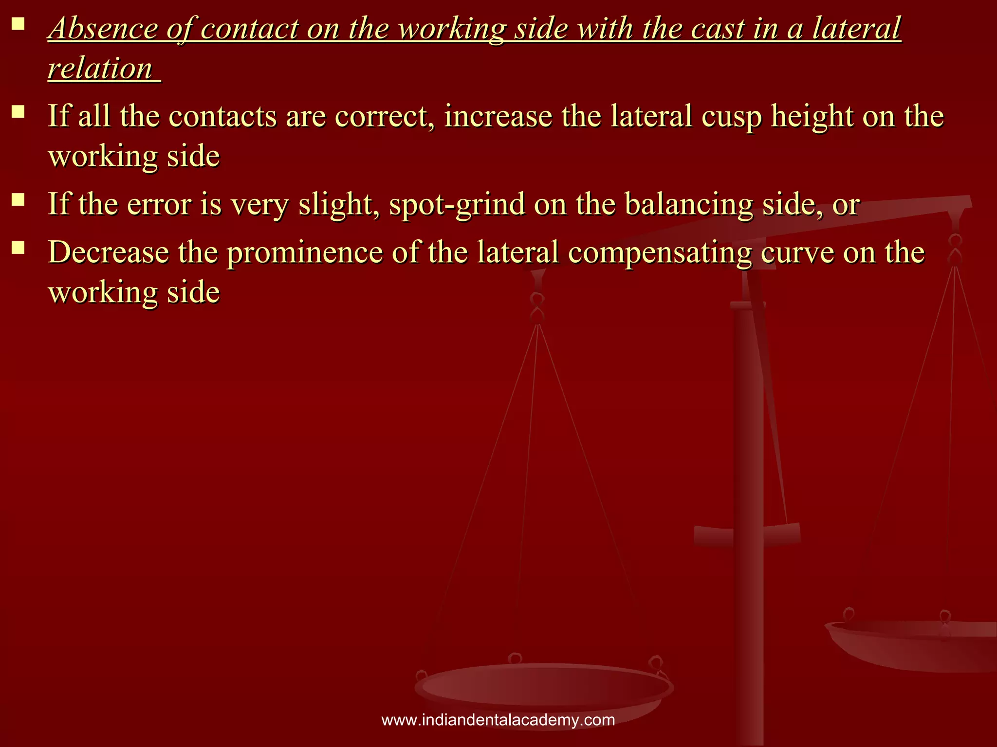  Absence of contact on the working side with the cast in a lateralAbsence of contact on the working side with the cast in a lateral
relationrelation
 If all the contacts are correct, increase the lateral cusp height on theIf all the contacts are correct, increase the lateral cusp height on the
working sideworking side
 If the error is very slight, spot-grind on the balancing side, orIf the error is very slight, spot-grind on the balancing side, or
 Decrease the prominence of the lateral compensating curve on theDecrease the prominence of the lateral compensating curve on the
working sideworking side
www.indiandentalacademy.com
 