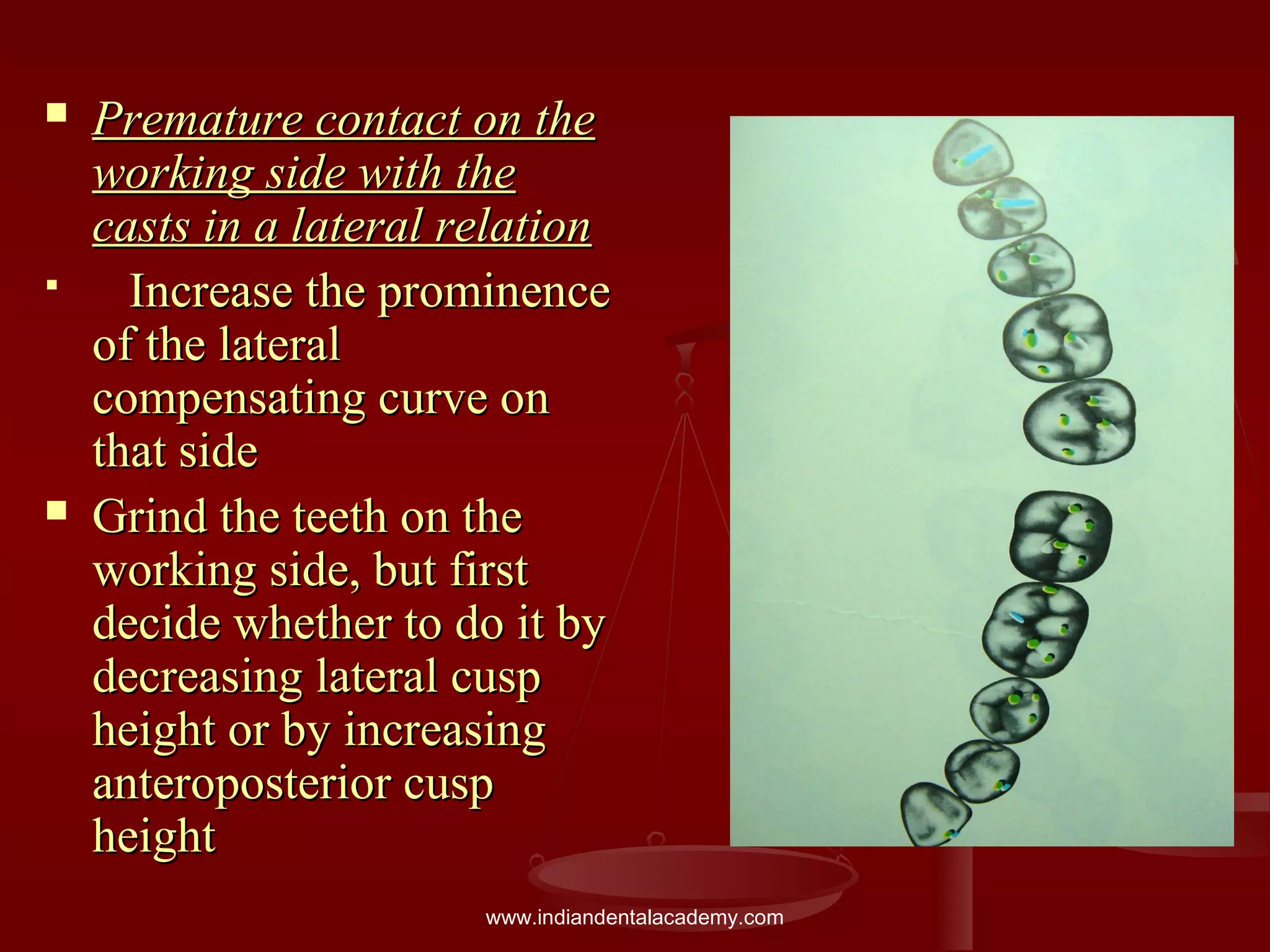 Premature contact on thePremature contact on the
working side with theworking side with the
casts in a lateral relationcasts in a lateral relation
 Increase the prominenceIncrease the prominence
of the lateralof the lateral
compensating curve oncompensating curve on
that sidethat side
 Grind the teeth on theGrind the teeth on the
working side, but firstworking side, but first
decide whether to do it bydecide whether to do it by
decreasing lateral cuspdecreasing lateral cusp
height or by increasingheight or by increasing
anteroposterior cuspanteroposterior cusp
heightheight
www.indiandentalacademy.com
 