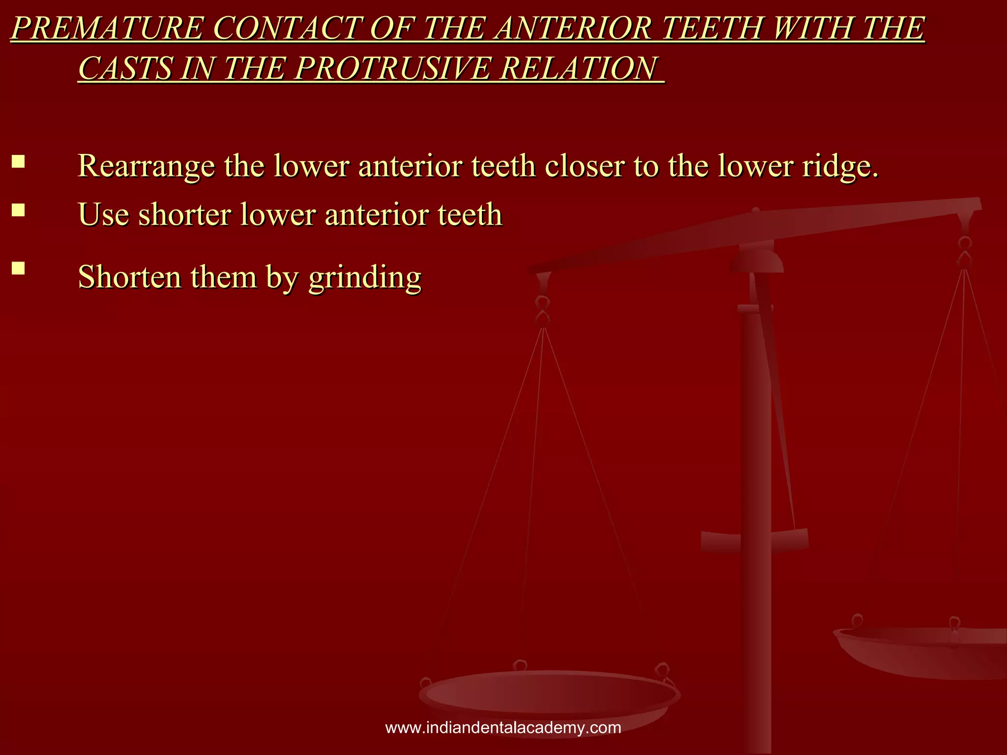 PREMATURE CONTACT OF THE ANTERIOR TEETH WITH THEPREMATURE CONTACT OF THE ANTERIOR TEETH WITH THE
CASTS IN THE PROTRUSIVE RELATIONCASTS IN THE PROTRUSIVE RELATION
 Rearrange the lower anterior teeth closer to the lower ridge.Rearrange the lower anterior teeth closer to the lower ridge.
 Use shorter lower anterior teethUse shorter lower anterior teeth

Shorten them by grindingShorten them by grinding
www.indiandentalacademy.com
 
