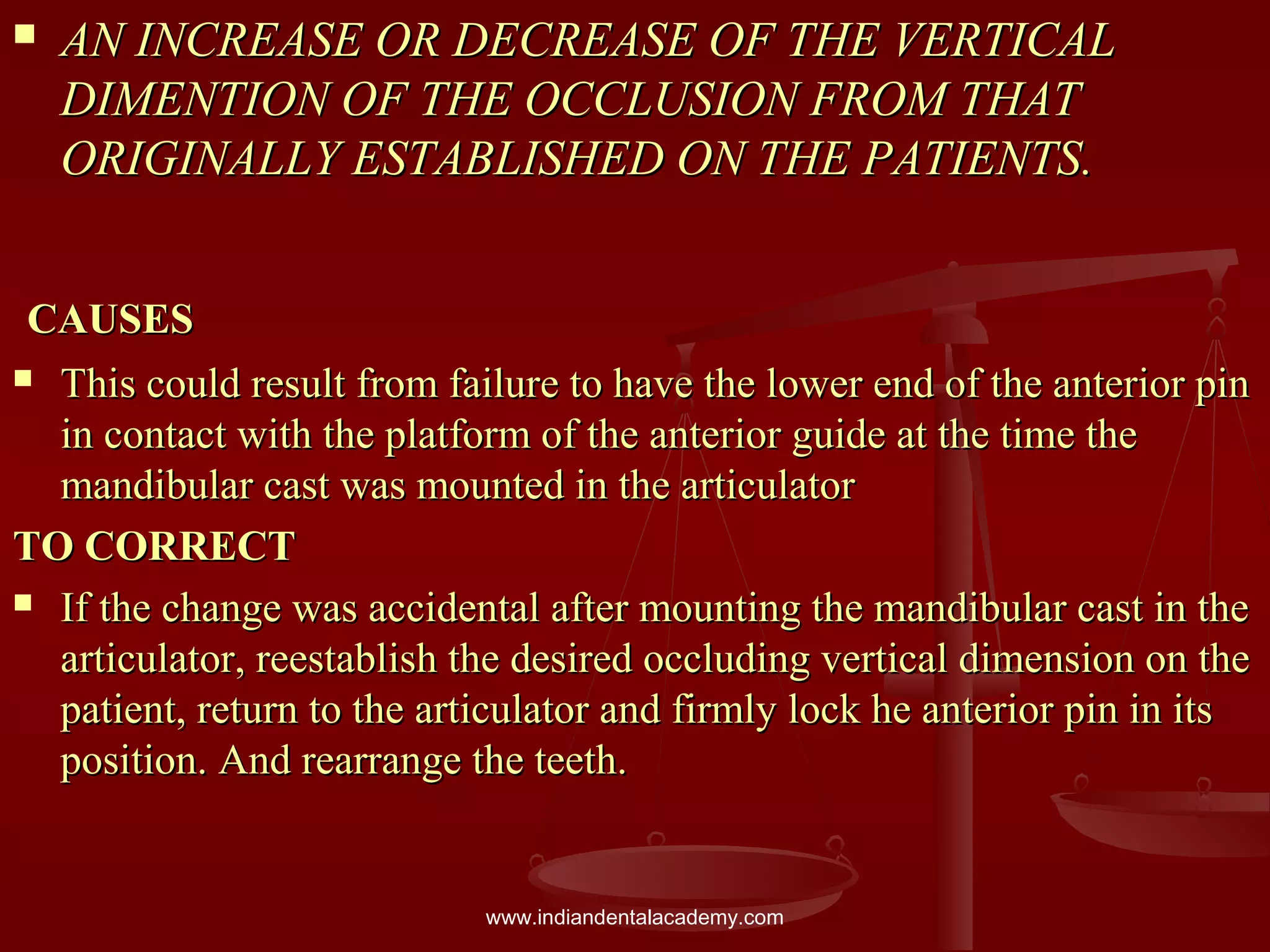  AN INCREASE OR DECREASE OF THE VERTICALAN INCREASE OR DECREASE OF THE VERTICAL
DIMENTION OF THE OCCLUSION FROM THATDIMENTION OF THE OCCLUSION FROM THAT
ORIGINALLY ESTABLISHED ON THE PATIENTS.ORIGINALLY ESTABLISHED ON THE PATIENTS.
CAUSESCAUSES
 This could result from failure to have the lower end of the anterior pinThis could result from failure to have the lower end of the anterior pin
in contact with the platform of the anterior guide at the time thein contact with the platform of the anterior guide at the time the
mandibular cast was mounted in the articulatormandibular cast was mounted in the articulator
TO CORRECTTO CORRECT
 If the change was accidental after mounting the mandibular cast in theIf the change was accidental after mounting the mandibular cast in the
articulator, reestablish the desired occluding vertical dimension on thearticulator, reestablish the desired occluding vertical dimension on the
patient, return to the articulator and firmly lock he anterior pin in itspatient, return to the articulator and firmly lock he anterior pin in its
position. And rearrange the teeth.position. And rearrange the teeth.
www.indiandentalacademy.com
 