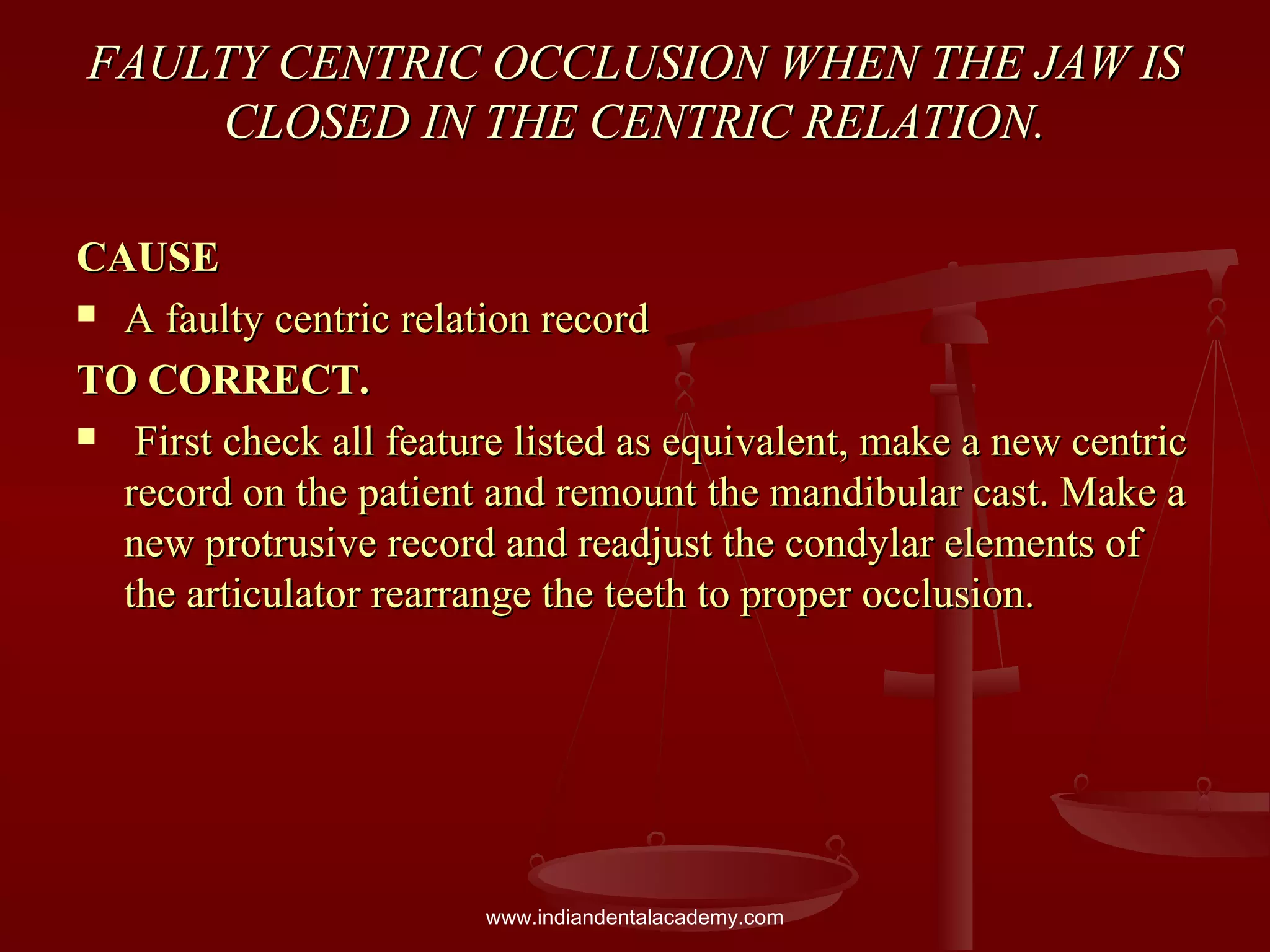 FAULTY CENTRIC OCCLUSION WHEN THE JAW ISFAULTY CENTRIC OCCLUSION WHEN THE JAW IS
CLOSED IN THE CENTRIC RELATION.CLOSED IN THE CENTRIC RELATION.
CAUSECAUSE
 A faulty centric relation recordA faulty centric relation record
TO CORRECT.TO CORRECT.
 First check all feature listed as equivalent, make a new centricFirst check all feature listed as equivalent, make a new centric
record on the patient and remount the mandibular cast. Make arecord on the patient and remount the mandibular cast. Make a
new protrusive record and readjust the condylar elements ofnew protrusive record and readjust the condylar elements of
the articulator rearrange the teeth to proper occlusion.the articulator rearrange the teeth to proper occlusion.
www.indiandentalacademy.com
 