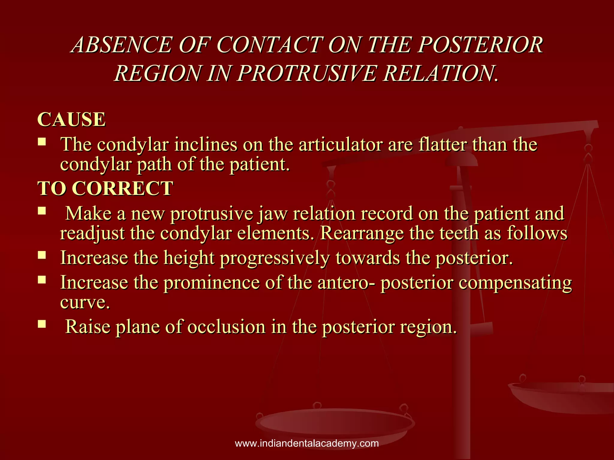 ABSENCE OF CONTACT ON THE POSTERIORABSENCE OF CONTACT ON THE POSTERIOR
REGION IN PROTRUSIVE RELATION.REGION IN PROTRUSIVE RELATION.
CAUSECAUSE
 The condylar inclines on the articulator are flatter than theThe condylar inclines on the articulator are flatter than the
condylar path of the patient.condylar path of the patient.
TO CORRECTTO CORRECT
 Make a new protrusive jaw relation record on the patient andMake a new protrusive jaw relation record on the patient and
readjust the condylar elements. Rearrange the teeth as followsreadjust the condylar elements. Rearrange the teeth as follows
 Increase the height progressively towards the posterior.Increase the height progressively towards the posterior.
 Increase the prominence of the antero- posterior compensatingIncrease the prominence of the antero- posterior compensating
curve.curve.
 Raise plane of occlusion in the posterior region.Raise plane of occlusion in the posterior region.
www.indiandentalacademy.com
 