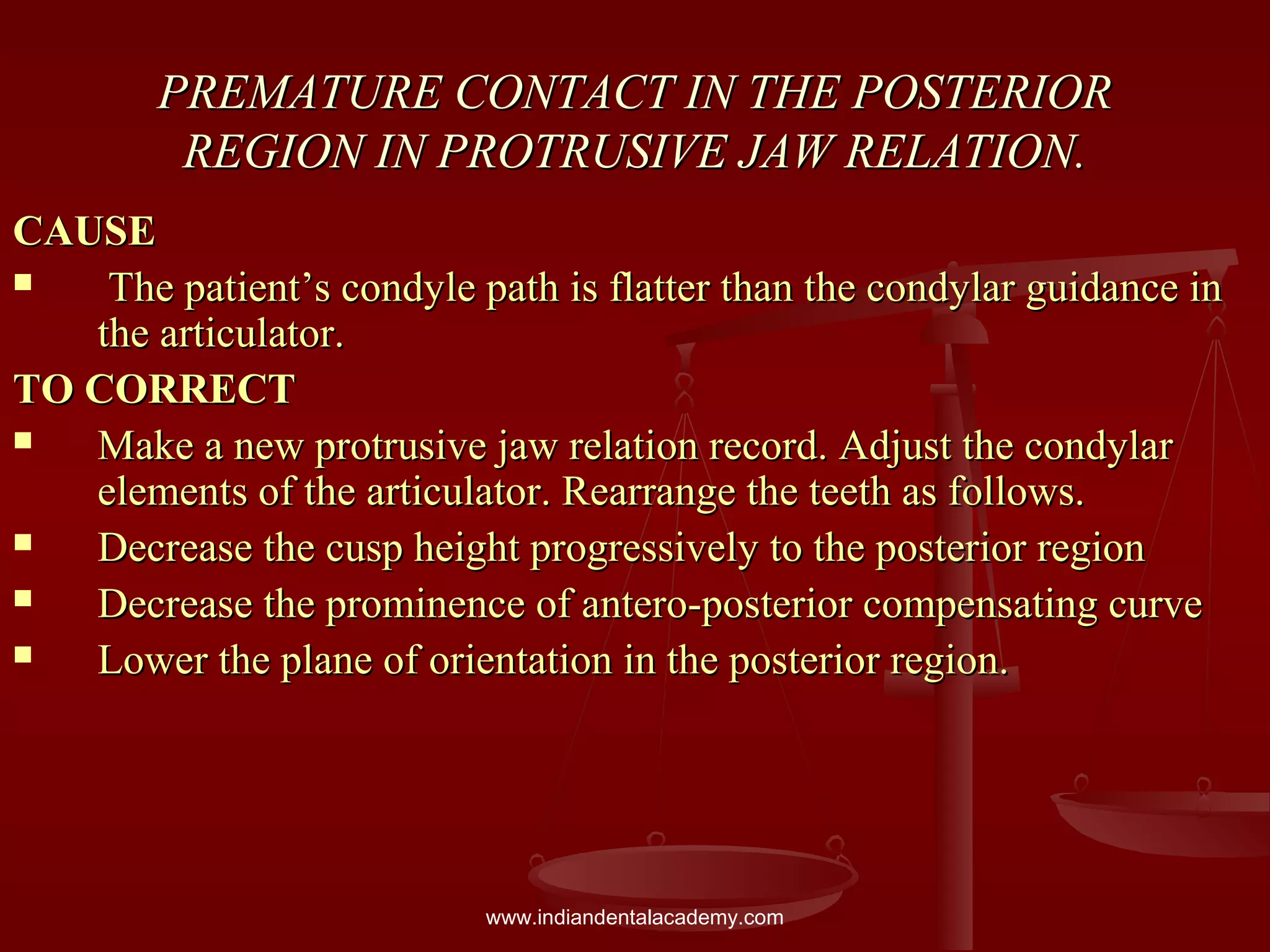 PREMATURE CONTACT IN THE POSTERIORPREMATURE CONTACT IN THE POSTERIOR
REGION IN PROTRUSIVE JAW RELATION.REGION IN PROTRUSIVE JAW RELATION.
CAUSECAUSE
 The patient’s condyle path is flatter than the condylar guidance inThe patient’s condyle path is flatter than the condylar guidance in
the articulator.the articulator.
TO CORRECTTO CORRECT
 Make a new protrusive jaw relation record. Adjust the condylarMake a new protrusive jaw relation record. Adjust the condylar
elements of the articulator. Rearrange the teeth as follows.elements of the articulator. Rearrange the teeth as follows.
 Decrease the cusp height progressively to the posterior regionDecrease the cusp height progressively to the posterior region
 Decrease the prominence of antero-posterior compensating curveDecrease the prominence of antero-posterior compensating curve
 Lower the plane of orientation in the posterior region.Lower the plane of orientation in the posterior region.
www.indiandentalacademy.com
 
