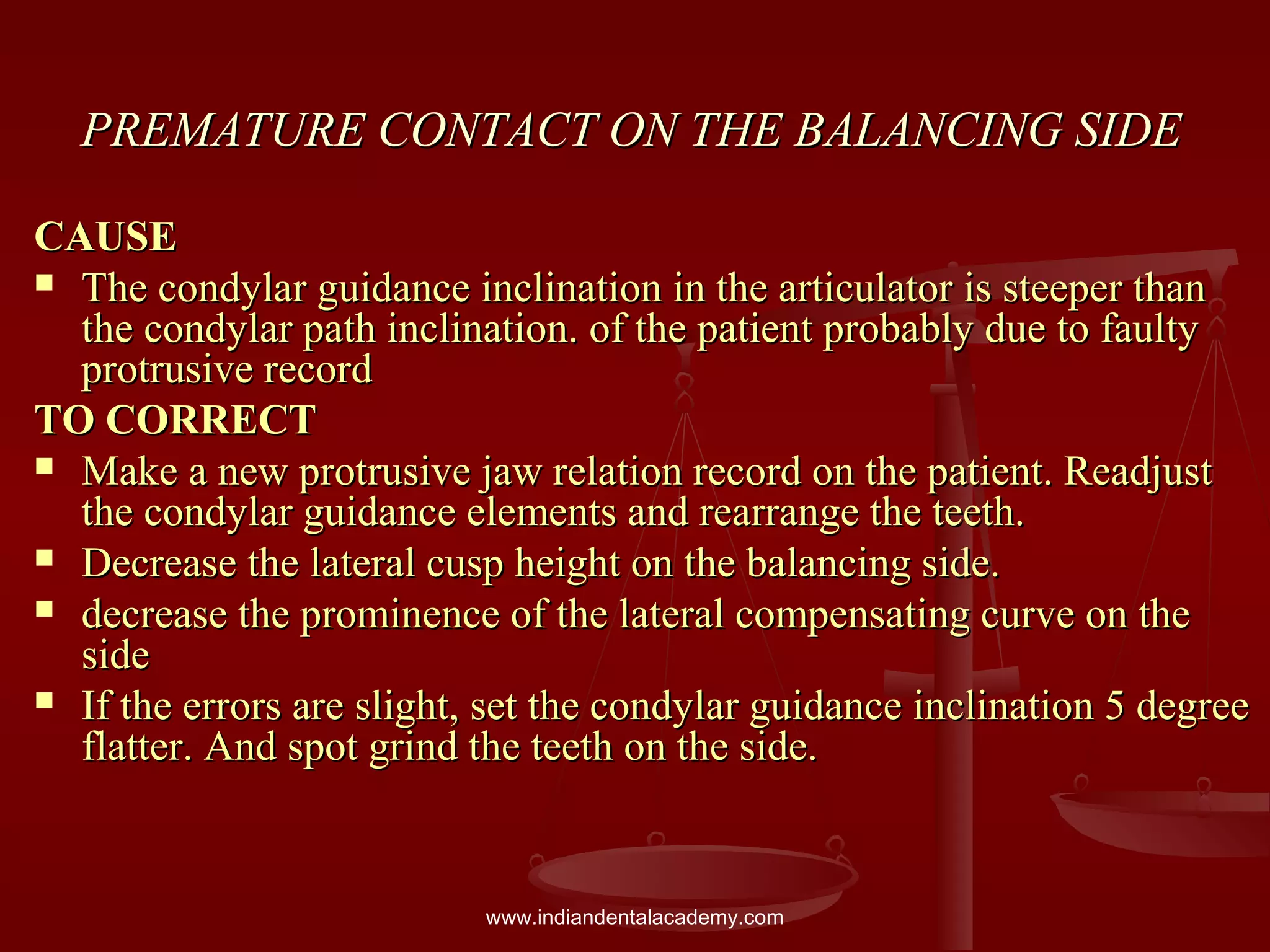 PREMATURE CONTACT ON THE BALANCING SIDEPREMATURE CONTACT ON THE BALANCING SIDE
CAUSECAUSE
 The condylar guidance inclination in the articulator is steeper thanThe condylar guidance inclination in the articulator is steeper than
the condylar path inclination. of the patient probably due to faultythe condylar path inclination. of the patient probably due to faulty
protrusive recordprotrusive record
TO CORRECTTO CORRECT
 Make a new protrusive jaw relation record on the patient. ReadjustMake a new protrusive jaw relation record on the patient. Readjust
the condylar guidance elements and rearrange the teeth.the condylar guidance elements and rearrange the teeth.
 Decrease the lateral cusp height on the balancing side.Decrease the lateral cusp height on the balancing side.
 decrease the prominence of the lateral compensating curve on thedecrease the prominence of the lateral compensating curve on the
sideside
 If the errors are slight, set the condylar guidance inclination 5 degreeIf the errors are slight, set the condylar guidance inclination 5 degree
flatter. And spot grind the teeth on the side.flatter. And spot grind the teeth on the side.
www.indiandentalacademy.com
 