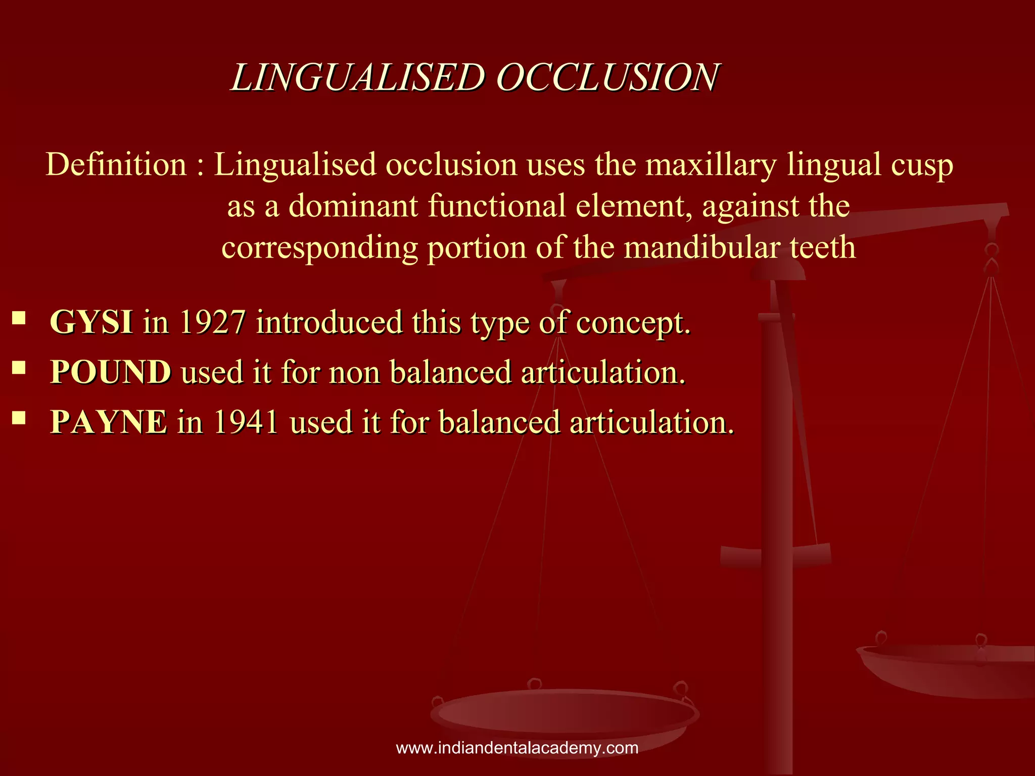 LINGUALISED OCCLUSIONLINGUALISED OCCLUSION
 GYSIGYSI in 1927 introduced this type of concept.in 1927 introduced this type of concept.
 POUNDPOUND used it for non balanced articulation.used it for non balanced articulation.
 PAYNEPAYNE in 1941 used it for balanced articulation.in 1941 used it for balanced articulation.
Definition : Lingualised occlusion uses the maxillary lingual cusp
as a dominant functional element, against the
corresponding portion of the mandibular teeth
www.indiandentalacademy.com
 