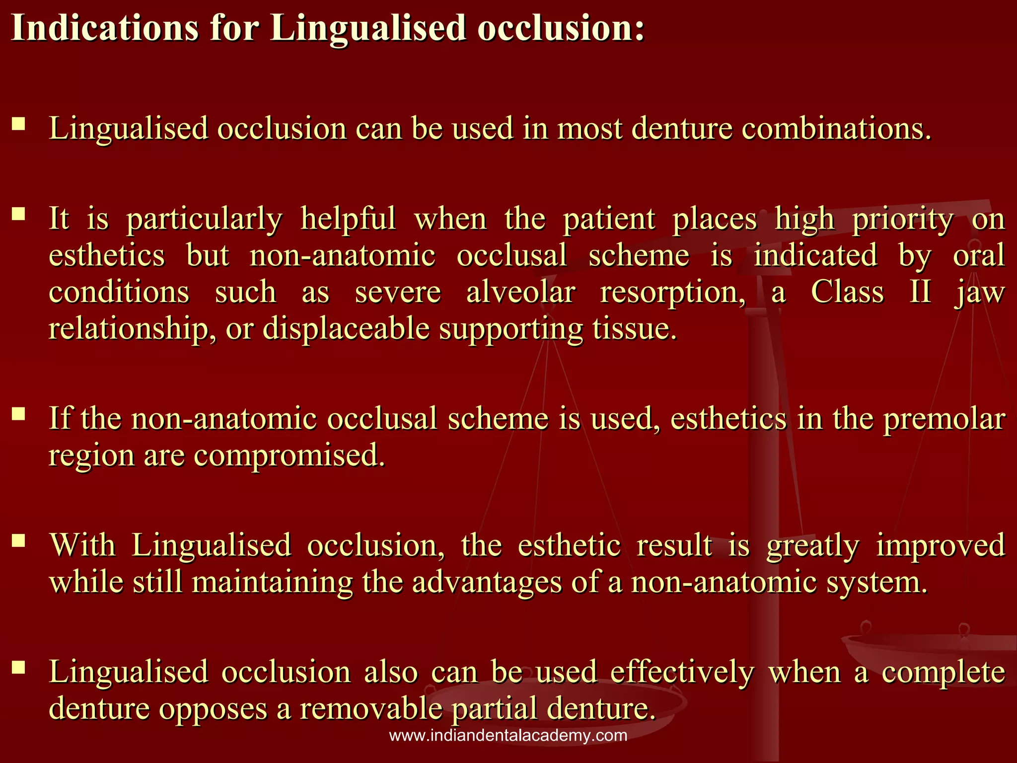 Indications for Lingualised occlusion:Indications for Lingualised occlusion:
 Lingualised occlusion can be used in most denture combinations.Lingualised occlusion can be used in most denture combinations.
 It is particularly helpful when the patient places high priority onIt is particularly helpful when the patient places high priority on
esthetics but non-anatomic occlusal scheme is indicated by oralesthetics but non-anatomic occlusal scheme is indicated by oral
conditions such as severe alveolar resorption, a Class II jawconditions such as severe alveolar resorption, a Class II jaw
relationship, or displaceable supporting tissue.relationship, or displaceable supporting tissue.
 If the non-anatomic occlusal scheme is used, esthetics in the premolarIf the non-anatomic occlusal scheme is used, esthetics in the premolar
region are compromised.region are compromised.
 With Lingualised occlusion, the esthetic result is greatly improvedWith Lingualised occlusion, the esthetic result is greatly improved
while still maintaining the advantages of a non-anatomic system.while still maintaining the advantages of a non-anatomic system.
 Lingualised occlusion also can be used effectively when a completeLingualised occlusion also can be used effectively when a complete
denture opposes a removable partial denture.denture opposes a removable partial denture.
www.indiandentalacademy.com
 