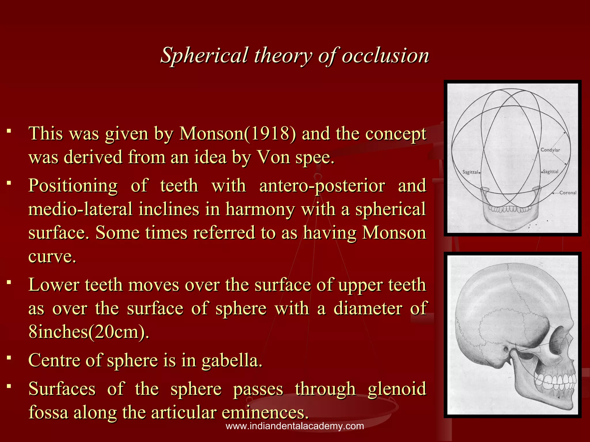 Spherical theory of occlusionSpherical theory of occlusion
 This was given by Monson(1918) and the conceptThis was given by Monson(1918) and the concept
was derived from an idea by Von spee.was derived from an idea by Von spee.
 Positioning of teeth with antero-posterior andPositioning of teeth with antero-posterior and
medio-lateral inclines in harmony with a sphericalmedio-lateral inclines in harmony with a spherical
surface. Some times referred to as having Monsonsurface. Some times referred to as having Monson
curve.curve.
 Lower teeth moves over the surface of upper teethLower teeth moves over the surface of upper teeth
as over the surface of sphere with a diameter ofas over the surface of sphere with a diameter of
8inches(20cm).8inches(20cm).
 Centre of sphere is in gabella.Centre of sphere is in gabella.
 Surfaces of the sphere passes through glenoidSurfaces of the sphere passes through glenoid
fossa along the articular eminences.fossa along the articular eminences.
www.indiandentalacademy.com
 