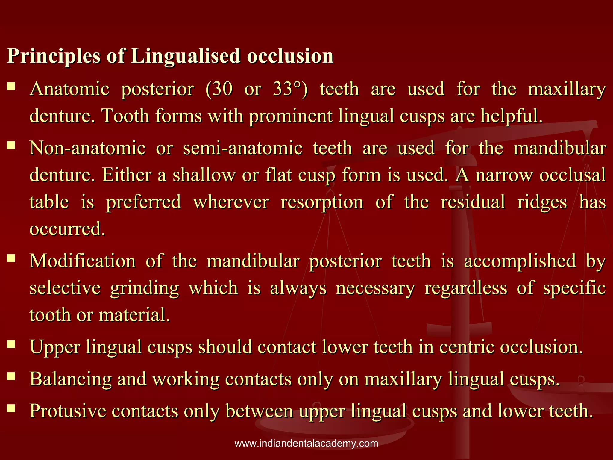 Principles of Lingualised occlusionPrinciples of Lingualised occlusion
 Anatomic posterior (30 or 33°) teeth are used for the maxillaryAnatomic posterior (30 or 33°) teeth are used for the maxillary
denture. Tooth forms with prominent lingual cusps are helpful.denture. Tooth forms with prominent lingual cusps are helpful.
 Non-anatomic or semi-anatomic teeth are used for the mandibularNon-anatomic or semi-anatomic teeth are used for the mandibular
denture. Either a shallow or flat cusp form is used. A narrow occlusaldenture. Either a shallow or flat cusp form is used. A narrow occlusal
table is preferred wherever resorption of the residual ridges hastable is preferred wherever resorption of the residual ridges has
occurred.occurred.
 Modification of the mandibular posterior teeth is accomplished byModification of the mandibular posterior teeth is accomplished by
selective grinding which is always necessary regardless of specificselective grinding which is always necessary regardless of specific
tooth or material.tooth or material.
 Upper lingual cusps should contact lower teeth in centric occlusion.Upper lingual cusps should contact lower teeth in centric occlusion.
 Balancing and working contacts only on maxillary lingual cusps.Balancing and working contacts only on maxillary lingual cusps.
 Protusive contacts only between upper lingual cusps and lower teeth.Protusive contacts only between upper lingual cusps and lower teeth.
www.indiandentalacademy.com
 