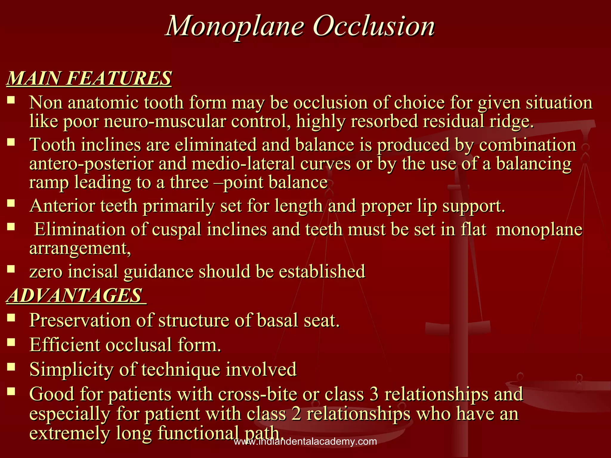 Monoplane OcclusionMonoplane Occlusion
MAIN FEATURESMAIN FEATURES
 Non anatomic tooth form may be occlusion of choice for given situationNon anatomic tooth form may be occlusion of choice for given situation
like poor neuro-muscular control, highly resorbed residual ridge.like poor neuro-muscular control, highly resorbed residual ridge.
 Tooth inclines are eliminated and balance is produced by combinationTooth inclines are eliminated and balance is produced by combination
antero-posterior and medio-lateral curves or by the use of a balancingantero-posterior and medio-lateral curves or by the use of a balancing
ramp leading to a three –point balanceramp leading to a three –point balance
 Anterior teeth primarily set for length and proper lip support.Anterior teeth primarily set for length and proper lip support.
 Elimination of cuspal inclines and teeth must be set in flat monoplaneElimination of cuspal inclines and teeth must be set in flat monoplane
arrangement,arrangement,
 zero incisal guidance should be establishedzero incisal guidance should be established
ADVANTAGESADVANTAGES
 Preservation of structure of basal seat.Preservation of structure of basal seat.
 Efficient occlusal form.Efficient occlusal form.
 Simplicity of technique involvedSimplicity of technique involved
 Good for patients with cross-bite or class 3 relationships andGood for patients with cross-bite or class 3 relationships and
especially for patient with class 2 relationships who have anespecially for patient with class 2 relationships who have an
extremely long functional path.extremely long functional path.www.indiandentalacademy.com
 