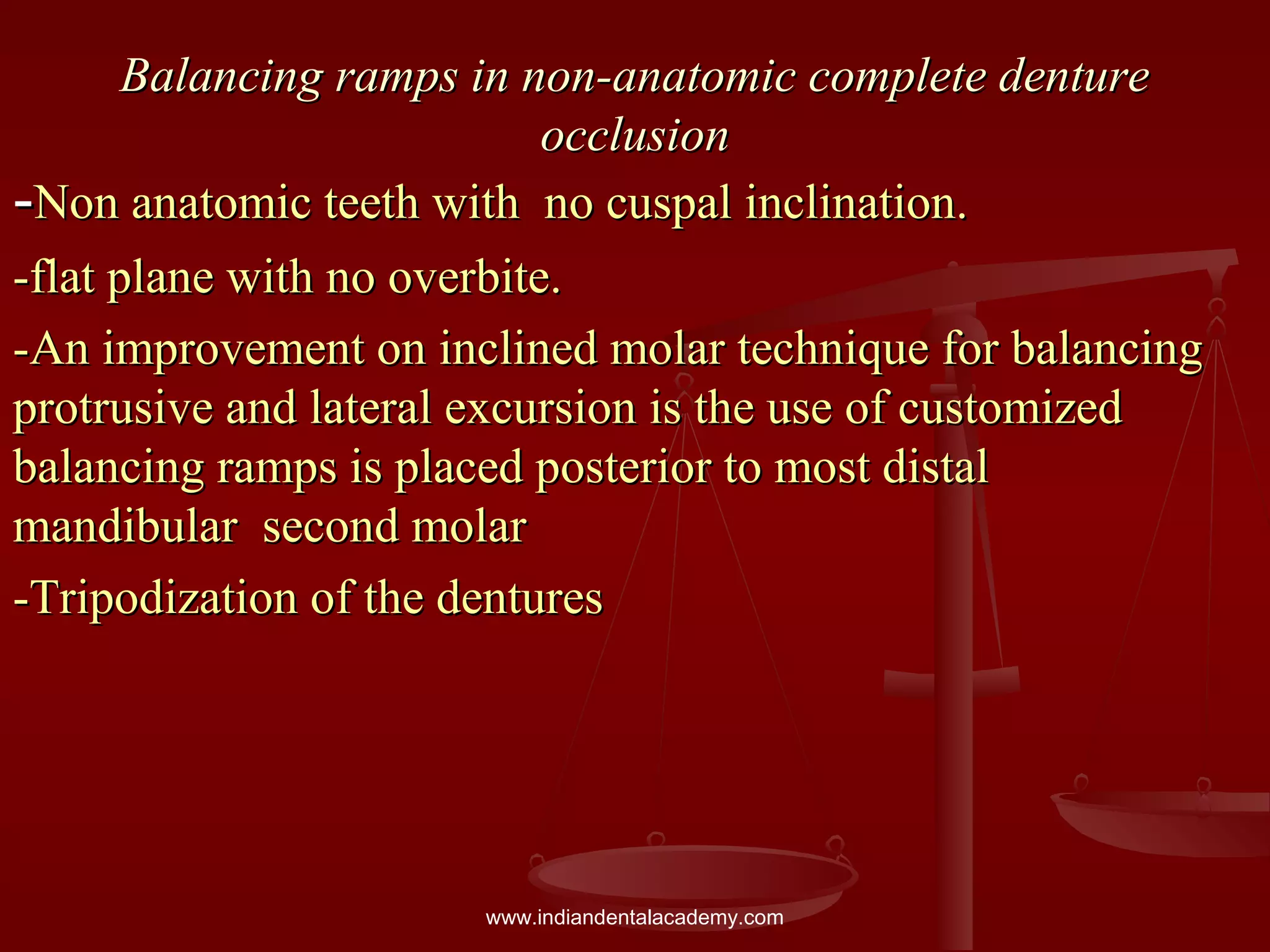 Balancing ramps in non-anatomic complete dentureBalancing ramps in non-anatomic complete denture
occlusionocclusion
--Non anatomic teeth with no cuspal inclination.Non anatomic teeth with no cuspal inclination.
-flat plane with no overbite.-flat plane with no overbite.
-An improvement on inclined molar technique for balancing-An improvement on inclined molar technique for balancing
protrusive and lateral excursion is the use of customizedprotrusive and lateral excursion is the use of customized
balancing ramps is placed posterior to most distalbalancing ramps is placed posterior to most distal
mandibular second molarmandibular second molar
-Tripodization of the dentures-Tripodization of the dentures
www.indiandentalacademy.com
 