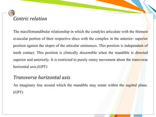 Centric relation
The maxillomandibular relationship in which the condyles articulate with the thinnest
avascular portion of their respective discs with the complex in the anterior- superior
position against the slopes of the articular eminences. This position is independent of
tooth contact. This position is clinically discernible when the mandible is directed
superior and anteriorly. It is restricted to purely rotary movement about the transverse
horizontal axis.(GPT)
Transverse horizontal axis
An imaginary line around which the mandible may rotate within the sagittal plane.
(GPT)
 