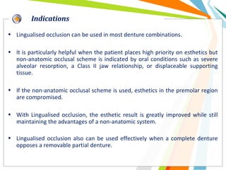 • Lingualised occlusion can be used in most denture combinations.
• It is particularly helpful when the patient places high priority on esthetics but
non-anatomic occlusal scheme is indicated by oral conditions such as severe
alveolar resorption, a Class II jaw relationship, or displaceable supporting
tissue.
• If the non-anatomic occlusal scheme is used, esthetics in the premolar region
are compromised.
• With Lingualised occlusion, the esthetic result is greatly improved while still
maintaining the advantages of a non-anatomic system.
• Lingualised occlusion also can be used effectively when a complete denture
opposes a removable partial denture.
Indications
 