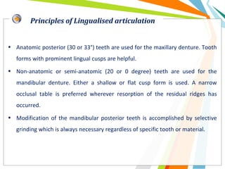 • Anatomic posterior (30 or 33°) teeth are used for the maxillary denture. Tooth
forms with prominent lingual cusps are helpful.
• Non-anatomic or semi-anatomic (20 or 0 degree) teeth are used for the
mandibular denture. Either a shallow or flat cusp form is used. A narrow
occlusal table is preferred wherever resorption of the residual ridges has
occurred.
• Modification of the mandibular posterior teeth is accomplished by selective
grinding which is always necessary regardless of specific tooth or material.
Principles of Lingualised articulation
 