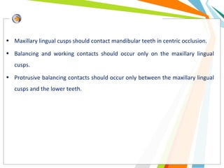 • Maxillary lingual cusps should contact mandibular teeth in centric occlusion.
• Balancing and working contacts should occur only on the maxillary lingual
cusps.
• Protrusive balancing contacts should occur only between the maxillary lingual
cusps and the lower teeth.
 