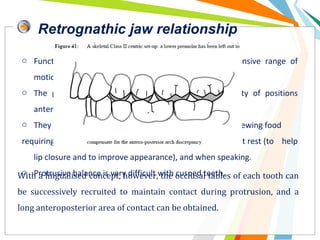 Retrognathic jaw relationship
o Functionally, skeletal Class II individuals have an extensive range of
motion of the mandible.
o The problem is that the patient functions in a variety of positions
anterior to centric relation position,
o They function closest to centric relation position when chewing food
requiring more force, but function forwards of this position at rest (to help
lip closure and to improve appearance), and when speaking.
o Protrusive balance is very difficult with cusped teeth.With a lingualised concept, however, the occlusal tables of each tooth can
be successively recruited to maintain contact during protrusion, and a
long anteroposterior area of contact can be obtained.
 