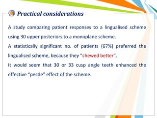 Practical considerations
A study comparing patient responses to a lingualised scheme
using 30 upper posteriors to a monoplane scheme.
A statistically significant no. of patients (67%) preferred the
lingualised scheme, because they “chewed better”.
It would seem that 30 or 33 cusp angle teeth enhanced the
effective “pestle” effect of the scheme.
 
