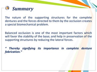Summary
The nature of the supporting structures for the complete
dentures and the forces directed to them by the occlusion creates
a special biomechanical problem.
Balanced occlusion is one of the most important factors which
will favor the stability of the base; and help in preservation of the
supporting structures by reducing the lateral forces.
“ Thereby signifying its importance in complete denture
fabrication.”
 