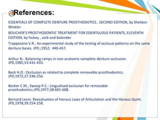 References:
ESSENTIALS OF COMPLETE DENTURE PROSTHODOTICS , SECOND EDITION, by Sheldon
Winkler
BOUCHER’S PROSTHODONTIC TREATMENT FOR EDENTULOUS PATIENTS, ELEVENTH
EDITION, by hickey , zarb and bolender
Trappozano V.R.: An experimental study of the testing of occlusal patterns on the same
denture bases. JPD.;1952; 440-457.
Arthur N.: Balancing ramps in non-anatomic complete denture occlusion.
JPD,1985;53:431-433.
Beck H.O.: Occlusion as related to complete removable prosthodontics.
JPD,1972;27:246-256.
Becker C.M., Swoop P.C.: Lingualised occlusion for removable
prosthodontics.JPD,1977;38:601-608.
Bernard Levin: Reevaluation of Hanaus Laws of Articulation and the Hanaus Quint.
JPD,1978;39:254-258.
 