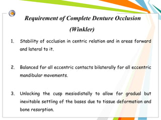 Requirement of Complete Denture Occlusion
(Winkler)
1. Stability of occlusion in centric relation and in areas forward
and lateral to it.
2. Balanced for all eccentric contacts bilaterally for all eccentric
mandibular movements.
3. Unlocking the cusp mesiodistally to allow for gradual but
inevitable settling of the bases due to tissue deformation and
bone resorption.
 