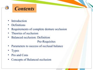 Contents
• Introduction
• Definitions
• Requirements of complete denture occlusion
• Theories of occlusion
• Balanced occlusion: Definition
Pre-Requisites
• Parameters to success of occlusal balance
• Types
• Pro and Cons
• Concepts of Balanced occlusion
 