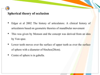 Spherical theory of occlusion
 Edgar et al 2002 The history of articulators: A clinical history of
articulators based on geometric theories of mandibular movement
 This was given by Monson and the concept was derived from an idea
by Von spee.
 Lower teeth moves over the surface of upper teeth as over the surface
of sphere with a diameter of 8inches(20cm).
 Centre of sphere is in gabella.
 