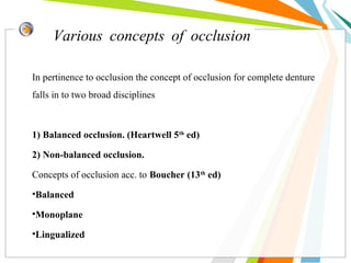 Various concepts of occlusion
In pertinence to occlusion the concept of occlusion for complete denture
falls in to two broad disciplines
1) Balanced occlusion. (Heartwell 5th
ed)
2) Non-balanced occlusion.
Concepts of occlusion acc. to Boucher (13th
ed)
•Balanced
•Monoplane
•Lingualized
 