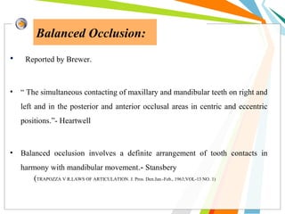 Balanced Occlusion:
• Reported by Brewer.
• “ The simultaneous contacting of maxillary and mandibular teeth on right and
left and in the posterior and anterior occlusal areas in centric and eccentric
positions.”- Heartwell
• Balanced occlusion involves a definite arrangement of tooth contacts in
harmony with mandibular movement.- Stansbery
(TRAPOZZA V R.LAWS OF ARTICULATION. J. Pros. Den.Jan.-Feb., 1963;VOL-13 NO. 1)
 